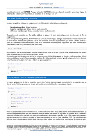 Initiation au langage C par Jessee Michaël C. Edouard (Accueil)


caractères terminée par ENTREE. Puisque la touche ENTREE termine une ligne, le caractère généré par l'appui de
cette touche est donc, en C standard, le caractère de fin de ligne soit 'n'.

    V-C - Les entrée et sortie standards

Lorsque le système exécute un programme, trois fichiers sont automatiquement ouverts :

•        l'entrée standard par défaut le clavier
•        la sortie standard, par défaut l'écran (ou la console)
•        et l'erreur standard, par défaut associé à l'écran (ou la console)

Respectivement associés aux flux stdin, stdout et stderr. Ils sont automatiquement fermés avant la fin du
programme.
Chez la majorité des systèmes, dont Windows et UNIX, l'utilisateur peut rediriger les entrée et sortie standards vers
un autre fichier à l'aide des symboles  et . Par exemple, exécutez le programme qui affiche « Hello, world » à
partir de l'interpréteur de commandes à l'aide de la commande suivante (nous supposons que nous sommes sous
Windows et que le programme s'appelle hello.exe) :

     hello  sortie.txt


et vous verrez que le message sera imprimé dans le fichier sortie.txt et non à l'écran. Si le fichier n'existe pas, il sera
créé. S'il existe déjà, son ancien contenu sera effacé.
Un deuxième et dernier exemple : écrire un programme qui affiche Hello, world en écrivant explicitement sur stdout,
autrement dit avec un printf beaucoup plus explicite. On utilisera alors la fonction fprintf qui permet d'écrire du texte
sur un flux de sortie, dans notre cas : stdout, ce qui nous donne :

     #include stdio.h

     int main()
     {
         fprintf(stdout, Hello, worldn);
         return 0;
     }


    V-D - Exemple : lire un caractère, puis l'afficher

La macro getc permet de lire un caractère sur un flux d'entrée. La macro putc permet d'écrire un caractère sur un
flux de sortie. Voici un programme simple qui montre comment utiliser les macros getc et putc :

     #include stdio.h

     int main()
     {
         int c; /* le caractere */

          printf(Veuillez taper un caractere : );
          c = getc(stdin);

          printf(Vous avez tape : );
          putc(c, stdout);

          return 0;
     }


Vous vous demandez certainement la raison pour laquelle on a utilisé int plutôt que char dans la déclaration de c. Et
bien tout simplement parce que getc retourne un int (de même putc attend un argument de type int). Mais justement :
Pourquoi ? Et bien parce que getc doit pouvoir non seulement retourner le caractère lu (un char) mais aussi une valeur
qui ne doit pas être un char pour signaler qu'aucun caractère n'a pu être lu. Cette valeur est EOF. Elle est définie dans
le fichier stdio.h. Dans ces conditions, il est clair qu'on peut utiliser tout sauf un char comme type de retour de getc.

                                                                        - 44 -
Les sources présentées sur cette pages sont libres de droits, et vous pouvez les utiliser à votre convenance. Par contre la page de présentation de
ces sources constitue une oeuvre intellectuelle protégée par les droits d'auteurs. Copyright © 2008 - Melem. Aucune reproduction, même partielle,
ne peut être faite de ce site et de l'ensemble de son contenu : textes, documents, images, etc sans l'autorisation expresse de l'auteur. Sinon vous
encourez selon la loi jusqu'à 3 ans de prison et jusqu'à 300 000 E de dommages et intérêts.
                                          http://melem.developpez.com/tutoriels/langage-c/initiation-langage-c/
 
