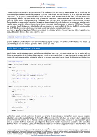 Initiation au langage C par Jessee Michaël C. Edouard (Accueil)


Un des cas les plus fréquents où getc retourne EOF est lorsqu'on a rencontré la fin du fichier. La fin d'un fichier est
un point situé au-delà du dernier caractère de ce fichier (si le fichier est vide, le début et la fin du fichier sont donc
confondus). On dit qu'on a rencontré la fin d'un fichier après avoir encore tenté de lire dans ce fichier alors qu'on
se trouve déjà à la fin, pas juste après avoir lu le dernier caractère. Lorsque stdin est associé au clavier, la notion
de fin de fichier perd à priori son sens car l'utilisateur peut très bien taper n'importe quoi à n'importe quel moment.
Cependant l'environnement d'exécution (le système d'exploitation) offre généralement un moyen de spécifier qu'on
n'a plus aucun caractère à fournir (concrètement, pour nous, cela signifie que getc va retourner EOF). Sous Windows
par exemple, il suffit de taper en début de ligne la combinaison de touches Ctrl + Z (héritée du DOS) puis de valider
par ENTREE. Evidemment, tout recommence à zéro à la prochaine opération de lecture.
Les macros getchar et putchar s'utilisent comme getc et putc sauf qu'elles n'opèrent que sur stdin, respectivement
stdout. Elles sont définies dans stdio.h comme suit :

  #define getchar() getc(stdin)
  #define putchar(c) putc(c, stdout)


Et enfin fgetc est une fonction qui fait la même chose que getc (qui peut être en fait une fonction ou une macro ...).
De même fputc est une fonction qui fait la même chose que putc.

 V-E - Saisir une chaîne de caractères

Il suffit de lire les caractères présents sur le flux d'entrée (dans notre cas : stdin) jusqu'à ce que l'on ait atteint la fin du
fichier ou le caractère de fin de ligne. Nous devrons fournir en arguments de la fonction l'adresse du tampon destiné à
contenir la chaîne de caractère saisie et la taille de ce tampon pour supprimer le risque de débordement de tampon.

  #include stdio.h

  char * saisir_chaine(char * lpBuffer, size_t nBufSize);

  int main()
  {
      char lpBuffer[20];

        printf(Entrez une chaine de caracteres : );
        saisir_chaine(lpBuffer, sizeof(lpBuffer));

        printf(Vous avez tape : %sn, lpBuffer);

        return 0;
  }

  char * saisir_chaine(char * lpBuffer, size_t nBufSize)
  {
      size_t nbCar = 0;
      int c;

        c = getchar();
        while (nbCar  nBufSize - 1  c != EOF  c != 'n')
        {
            lpBuffer[nbCar] = (char)c;
            nbCar++;
            c = getchar();
        }

        lpBuffer[nbCar] = '0';

        return lpBuffer;
  }


La fonction scanf permet également de saisir une chaîne de caractères ne comportant aucun espace (espace,
tabulation, etc.) grâce au spécificateur de format %s. Elle va donc arrêter la lecture à la rencontre d'un espace (mais
avant d'effectuer la lecture, elle va d'abord avancer jusqu'au premier caractère qui n'est pas un espace). scanf ajoute
enfin le caractère de fin de chaîne. Le gabarit permet d'indiquer le nombre maximum de caractères à lire (caractère
de fin de chaîne non compris). Lorsqu'on utilise scanf avec le spécificateur %s (qui demande de lire une chaîne sans

                                                                        - 45 -
Les sources présentées sur cette pages sont libres de droits, et vous pouvez les utiliser à votre convenance. Par contre la page de présentation de
ces sources constitue une oeuvre intellectuelle protégée par les droits d'auteurs. Copyright © 2008 - Melem. Aucune reproduction, même partielle,
ne peut être faite de ce site et de l'ensemble de son contenu : textes, documents, images, etc sans l'autorisation expresse de l'auteur. Sinon vous
encourez selon la loi jusqu'à 3 ans de prison et jusqu'à 300 000 E de dommages et intérêts.
                                          http://melem.developpez.com/tutoriels/langage-c/initiation-langage-c/
 