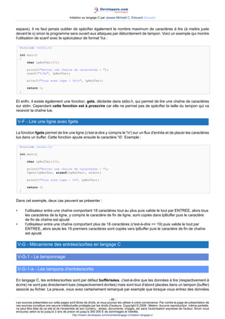Initiation au langage C par Jessee Michaël C. Edouard (Accueil)


espace), il ne faut jamais oublier de spécifier également le nombre maximum de caractères à lire (à mettre juste
devant le s) sinon le programme sera ouvert aux attaques par débordement de tampon. Voici un exemple qui montre
l'utilisation de scanf avec le spécicateur de format %s :

     #include stdio.h

     int main()
     {
         char lpBuffer[20];

          printf(Entrez une chaine de caracteres : );
          scanf(%19s, lpBuffer);

          printf(Vous avez tape : %sn, lpBuffer);

          return 0;
     }


Et enfin, il existe également une fonction, gets, déclarée dans stdio.h, qui permet de lire une chaîne de caractères
sur stdin. Cependant cette fonction est à proscrire car elle ne permet pas de spécifier la taille du tampon qui va
recevoir la chaîne lue.

    V-F - Lire une ligne avec fgets

La fonction fgets permet de lire une ligne (c'est-à-dire y compris le 'n') sur un flux d'entrée et de placer les caractères
lus dans un buffer. Cette fonction ajoute ensuite le caractère '0'. Exemple :

     #include stdio.h

     int main()
     {
         char lpBuffer[20];

          printf(Entrez une chaine de caracteres : );
          fgets(lpBuffer, sizeof(lpBuffer), stdin);

          printf(Vous avez tape : %s, lpBuffer);

          return 0;
     }


Dans cet exemple, deux cas peuvent se présenter :

•        l'utilisateur entre une chaîne comportant 18 caractères tout au plus puis valide le tout par ENTREE, alors tous
         les caractères de la ligne, y compris le caractère de fin de ligne, sont copiés dans lpBuffer puis le caractère
         de fin de chaîne est ajouté
•        l'utilisateur entre une chaîne comportant plus de 18 caractères (c'est-à-dire = 19) puis valide le tout par
         ENTREE, alors seuls les 19 premiers caractères sont copiés vers lpBuffer puis le caractère de fin de chaîne
         est ajouté

    V-G - Mécanisme des entrées/sorties en langage C

    V-G-1 - Le tamponnage

    V-G-1-a - Les tampons d'entrée/sortie

En langage C, les entrées/sorties sont par défaut bufférisées, c'est-à-dire que les données à lire (respectivement à
écrire) ne sont pas directement lues (respectivement écrites) mais sont tout d'abord placées dans un tampon (buffer)
associé au fichier. La preuve, vous avez certainement remarqué par exemple que lorsque vous entrez des données

                                                                        - 46 -
Les sources présentées sur cette pages sont libres de droits, et vous pouvez les utiliser à votre convenance. Par contre la page de présentation de
ces sources constitue une oeuvre intellectuelle protégée par les droits d'auteurs. Copyright © 2008 - Melem. Aucune reproduction, même partielle,
ne peut être faite de ce site et de l'ensemble de son contenu : textes, documents, images, etc sans l'autorisation expresse de l'auteur. Sinon vous
encourez selon la loi jusqu'à 3 ans de prison et jusqu'à 300 000 E de dommages et intérêts.
                                          http://melem.developpez.com/tutoriels/langage-c/initiation-langage-c/
 