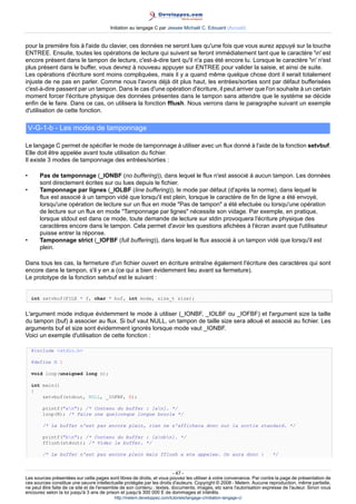 Initiation au langage C par Jessee Michaël C. Edouard (Accueil)


pour la première fois à l'aide du clavier, ces données ne seront lues qu'une fois que vous aurez appuyé sur la touche
ENTREE. Ensuite, toutes les opérations de lecture qui suivent se feront immédiatement tant que le caractère 'n' est
encore présent dans le tampon de lecture, c'est-à-dire tant qu'il n'a pas été encore lu. Lorsque le caractère 'n' n'est
plus présent dans le buffer, vous devrez à nouveau appuyer sur ENTREE pour valider la saisie, et ainsi de suite.
Les opérations d'écriture sont moins compliquées, mais il y a quand même quelque chose dont il serait totalement
injuste de ne pas en parler. Comme nous l'avons déjà dit plus haut, les entrées/sorties sont par défaut bufferisées
c'est-à-dire passent par un tampon. Dans le cas d'une opération d'écriture, il peut arriver que l'on souhaite à un certain
moment forcer l'écriture physique des données présentes dans le tampon sans attendre que le système se décide
enfin de le faire. Dans ce cas, on utilisera la fonction fflush. Nous verrons dans le paragraphe suivant un exemple
d'utilisation de cette fonction.

    V-G-1-b - Les modes de tamponnage

Le langage C permet de spécifier le mode de tamponnage à utiliser avec un flux donné à l'aide de la fonction setvbuf.
Elle doit être appelée avant toute utilisation du fichier.
Il existe 3 modes de tamponnage des entrées/sorties :

•      Pas de tamponnage (_IONBF (no buffering)), dans lequel le flux n'est associé à aucun tampon. Les données
       sont directement écrites sur ou lues depuis le fichier.
•      Tamponnage par lignes (_IOLBF (line buffering)), le mode par défaut (d'après la norme), dans lequel le
       flux est associé à un tampon vidé que lorsqu'il est plein, lorsque le caractère de fin de ligne a été envoyé,
       lorsqu'une opération de lecture sur un flux en mode Pas de tampon a été efectuée ou lorsqu'une opération
       de lecture sur un flux en mode Tamponnage par lignes nécessite son vidage. Par exemple, en pratique,
       lorsque stdout est dans ce mode, toute demande de lecture sur stdin provoquera l'écriture physique des
       caractères encore dans le tampon. Cela permet d'avoir les questions afichées à l'écran avant que l'utilisateur
       puisse entrer la réponse.
•      Tamponnage strict (_IOFBF (full buffering)), dans lequel le flux associé à un tampon vidé que lorsqu'il est
       plein.

Dans tous les cas, la fermeture d'un fichier ouvert en écriture entraîne également l'écriture des caractères qui sont
encore dans le tampon, s'il y en a (ce qui a bien évidemment lieu avant sa fermeture).
Le prototype de la fonction setvbuf est le suivant :


    int setvbuf(FILE * f, char * buf, int mode, size_t size);


L'argument mode indique évidemment le mode à utiliser (_IONBF, _IOLBF ou _IOFBF) et l'argument size la taille
du tampon (buf) à associer au flux. Si buf vaut NULL, un tampon de taille size sera alloué et associé au fichier. Les
arguments buf et size sont évidemment ignorés lorsque mode vaut _IONBF.
Voici un exemple d'utilisation de cette fonction :

    #include stdio.h

    #define N 1

    void loop(unsigned long n);

    int main()
    {
        setvbuf(stdout, NULL, _IOFBF, 8);

        printf(an); /* Contenu du buffer : [an]. */
        loop(N); /* Faire une quelconque longue boucle */

        /* Le buffer n'est pas encore plein, rien ne s'affichera donc sur la sortie standard. */

        printf(bn); /* Contenu du buffer : [anbn]. */
        fflush(stdout); /* Vider le buffer. */

        /* Le buffer n'est pas encore plein mais fflush a ete appelee. On aura donc :                                 */


                                                                        - 47 -
Les sources présentées sur cette pages sont libres de droits, et vous pouvez les utiliser à votre convenance. Par contre la page de présentation de
ces sources constitue une oeuvre intellectuelle protégée par les droits d'auteurs. Copyright © 2008 - Melem. Aucune reproduction, même partielle,
ne peut être faite de ce site et de l'ensemble de son contenu : textes, documents, images, etc sans l'autorisation expresse de l'auteur. Sinon vous
encourez selon la loi jusqu'à 3 ans de prison et jusqu'à 300 000 E de dommages et intérêts.
                                          http://melem.developpez.com/tutoriels/langage-c/initiation-langage-c/
 