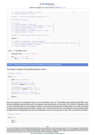 Initiation au langage C par Jessee Michaël C. Edouard (Accueil)


        /* - Sur la sortie standard : + [anbn].                                                                     */
        /* - Dans le buffer : [] (rien).                                                                              */

        loop(N); /* Faire une quelconque longue boucle */

        printf(azertyuiopn);

        /*   On aura :                                          */
        /*   - Dans le buffer : [azertyui].                     */
        /*   Le buffer est plein, le vidage s'impose. On aura : */
        /*   - Sur la sortie standard : + [azertui].            */
        /*   - Dans le buffer : [] (rien).                      */
        /*   Il reste encore les carateres [opn]. On aura :    */
        /*   - Dans le buffer : [opn].                         */

        loop(N); /* Faire une quelconque longue boucle */

        return 0;

        /*   Au dela de l'accolade : Fin du programme.                                           */
        /*   Tous les fichiers encore ouverts (dont la sortie standard) seront fermes. On aura : */
        /*   - Sur la sortie standard : + [opn].                                                */
        /*   - Dans le buffer : [] (rien).                                                       */
  }

  void loop(unsigned long n)
  {
      unsigned long i, j, end = 100000000;

        for(i = 0; i  n; i++)
            for(j = 0; j  end; j++);
  }


 V-G-2 - Lire de manière sûre des données sur l'entrée standard

Tout d'abord, analysons le tout petit programme suivant :

  #include stdio.h

  int main()
  {
      char nom[12], prenom[12];

        printf(Entrez votre nom : );
        fgets(nom, sizeof(nom), stdin);

        printf(Entrez votre prenom : );
        fgets(prenom, sizeof(prenom), stdin);

        printf(Votre nom est : %s, nom);
        printf(Et votre prenom : %s, prenom);

        return 0;
  }


Dans ce programme, si l'utilisateur entre un nom comportant moins de 10 caractères puis valide par ENTREE, alors
tous les caractères rentrent dans nom et le programme se déroule bien comme prévu. Par contre si l'utilisateur entre
un nom comportant plus de 10 caractères, seuls les 11 premiers caractères seront copiés dans nom et des caractères
sont donc encore présents dans le buffer du clavier. Donc, à la lecture du prénom, les caractères encore présents dans
le buffer seront immédiatement lus sans que l'utilisateur n'ait pu entrer quoi que ce soit. Voici un deuxième exemple :

  #include stdio.h

  int main()
  {
      int n;
      char c;


                                                                        - 48 -
Les sources présentées sur cette pages sont libres de droits, et vous pouvez les utiliser à votre convenance. Par contre la page de présentation de
ces sources constitue une oeuvre intellectuelle protégée par les droits d'auteurs. Copyright © 2008 - Melem. Aucune reproduction, même partielle,
ne peut être faite de ce site et de l'ensemble de son contenu : textes, documents, images, etc sans l'autorisation expresse de l'auteur. Sinon vous
encourez selon la loi jusqu'à 3 ans de prison et jusqu'à 300 000 E de dommages et intérêts.
                                          http://melem.developpez.com/tutoriels/langage-c/initiation-langage-c/
 