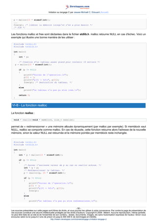 Initiation au langage C par Jessee Michaël C. Edouard (Accueil)


  p = malloc(10 * sizeof(int));
  ...
  free(p); /* libérer la mémoire lorsqu'on n'en a plus besoin */
  /* FIN */


Les fonctions malloc et free sont déclarées dans le fichier stdlib.h. malloc retourne NULL en cas d'échec. Voici un
exemple qui illustre une bonne manière de les utiliser :

  #include stdio.h
  #include stdlib.h

  int main()
  {
      int * p;

         /* Creation d'un tableau assez grand pour contenir 10 entiers */
      p = malloc(10 * sizeof(int));

         if (p != NULL)
         {
             printf(Succes de l'operation.n);
             p[0] = 1;
             printf(p[0] = %dn, p[0]);
             free(p); /* Destruction du tableau. */
         }
         else
             printf(Le tableau n'a pas pu etre cree.n);

         return 0;
  }


 VI-B - La fonction realloc

La fonction realloc :

  void * realloc(void * memblock, size_t newsize);


permet de « redimensionner » une mémoire allouée dynamiquement (par malloc par exemple). Si memblock vaut
NULL, realloc se comporte comme malloc. En cas de réussite, cette fonction retourne alors l'adresse de la nouvelle
mémoire, sinon la valeur NULL est retournée et la mémoire pointée par memblock reste inchangée.


  #include stdio.h
  #include stdlib.h

  int main()
  {
      int * p = malloc(10 * sizeof(int));

         if (p != NULL)
         {
             /* Sauver l'ancienne valeur de p au cas ou realloc echoue. */
             int * q = p;
             /* Redimensionner le tableau. */
             p = realloc(p, 20 * sizeof(int));

             if (p != NULL)
             {
                 printf(Succes de l'operation.n);
                 p[0] = 1;
                 printf(p[0] = %dn, p[0]);
                 free(p);
             }
             else
             {
                 printf(Le tableau n'a pas pu etre redimensionne.n);


                                                                        - 50 -
Les sources présentées sur cette pages sont libres de droits, et vous pouvez les utiliser à votre convenance. Par contre la page de présentation de
ces sources constitue une oeuvre intellectuelle protégée par les droits d'auteurs. Copyright © 2008 - Melem. Aucune reproduction, même partielle,
ne peut être faite de ce site et de l'ensemble de son contenu : textes, documents, images, etc sans l'autorisation expresse de l'auteur. Sinon vous
encourez selon la loi jusqu'à 3 ans de prison et jusqu'à 300 000 E de dommages et intérêts.
                                          http://melem.developpez.com/tutoriels/langage-c/initiation-langage-c/
 