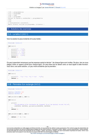 Initiation au langage C par Jessee Michaël C. Edouard (Accueil)


  t[6] : programmation
  t[7] : programme
  t[8] : code
  t[9] : programme
  Entrez la chaine a rechercher : programmation
  t[0]
  t[6]
  2 occurrence(s) trouvee(s).
  Merci d'avoir utilise ce programme. A bientot !


 VI - Solutions des exercices

 VI-A - La lettre X (II-E-1)

Voici la solution la plus évidente et la plus lisible :

  #include stdio.h

  int main()
  {
      printf(*   *n);
      printf( * * n);
      printf( * n);
      printf( * * n);
      printf(*   *n);
      return 0;
  }


On peut cependant remarquer que les espaces après le dernier * de chaque ligne sont inutiles. De plus, rien ne nous
oblige à faire un appel à printf pour chaque ligne. On peut faire tout le dessin avec un seul appel à cette fonction.
Voici donc une autre solution, un peu moins évidente que la première :

  #include stdio.h

  int main()
  {
      printf(*         *n * *n       *n * *n*         *n);
      return 0;
  }


 VI-B - Périmètre d'un rectangle (II-E-2)

  #include stdio.h

  #define LONGUEUR 100
  #define HAUTEUR 60

  int perimetre(int L, int h);

  int main()
  {
      printf(
          Le perimetre d'un rectangle de longueur %d et de hauteur %d est %d.n,
          LONGUEUR, HAUTEUR, perimetre(LONGUEUR, HAUTEUR)
      );
      return 0;
  }

  int perimetre(int L, int h)
  {
      return 2 * (L + h);
  }




                                                                        - 52 -
Les sources présentées sur cette pages sont libres de droits, et vous pouvez les utiliser à votre convenance. Par contre la page de présentation de
ces sources constitue une oeuvre intellectuelle protégée par les droits d'auteurs. Copyright © 2008 - Melem. Aucune reproduction, même partielle,
ne peut être faite de ce site et de l'ensemble de son contenu : textes, documents, images, etc sans l'autorisation expresse de l'auteur. Sinon vous
encourez selon la loi jusqu'à 3 ans de prison et jusqu'à 300 000 E de dommages et intérêts.
                                          http://melem.developpez.com/tutoriels/langage-c/initiation-langage-c/
 