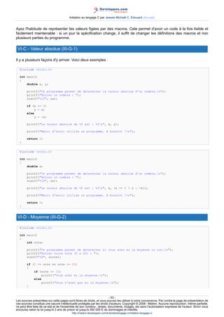 Initiation au langage C par Jessee Michaël C. Edouard (Accueil)


Ayez l'habitude de représenter les valeurs figées par des macros. Cela permet d'avoir un code à la fois lisible et
facilement maintenable : si un jour la spécification change, il suffit de changer les définitions des macros et non
plusieurs parties du programme.

 VI-C - Valeur absolue (III-G-1)

Il y a plusieurs façons d'y arriver. Voici deux exemples :

  #include stdio.h

  int main()
  {
      double x, y;

        printf(Ce programme permet de determiner la valeur absolue d'un nombre.n);
        printf(Entrez un nombre : );
        scanf(%lf, x);

        if (x = 0)
            y = x;
        else
            y = -x;

        printf(La valeur absolue de %f est : %fn, x, y);

        printf(Merci d'avoir utilise ce programme. A bientot !n);

        return 0;
  }


  #include stdio.h

  int main()
  {
      double x;

        printf(Ce programme permet de determiner la valeur absolue d'un nombre.n);
        printf(Entrez un nombre : );
        scanf(%lf, x);

        printf(La valeur absolue de %f est : %fn, x, (x = 0 ? x : -x));

        printf(Merci d'avoir utilise ce programme. A bientot !n);

        return 0;
  }


 VI-D - Moyenne (III-G-2)

  #include stdio.h

  int main()
  {
      int note;

        printf(Ce programme permet de determiner si vous avez eu la moyenne ou non.n);
        printf(Entrez votre note (0 a 20) : );
        scanf(%d, note);

        if (0 = note  note = 20)
        {
            if (note = 10)
                printf(Vous avez eu la moyenne.n);
            else
                printf(Vous n'avez pas eu la moyenne.n);
        }


                                                                        - 53 -
Les sources présentées sur cette pages sont libres de droits, et vous pouvez les utiliser à votre convenance. Par contre la page de présentation de
ces sources constitue une oeuvre intellectuelle protégée par les droits d'auteurs. Copyright © 2008 - Melem. Aucune reproduction, même partielle,
ne peut être faite de ce site et de l'ensemble de son contenu : textes, documents, images, etc sans l'autorisation expresse de l'auteur. Sinon vous
encourez selon la loi jusqu'à 3 ans de prison et jusqu'à 300 000 E de dommages et intérêts.
                                          http://melem.developpez.com/tutoriels/langage-c/initiation-langage-c/
 