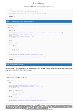Initiation au langage C par Jessee Michaël C. Edouard (Accueil)


        else
            printf(Cette note n'est pas valide.n);

        printf(Merci d'avoir utilise ce programme. A bientot !n);

        return 0;
  }


 VI-E - L'heure dans une minute (III-G-3)

  #include stdio.h

  int main()
  {
      int h, m;

        printf(Ce programme permet de determiner l'heure qu'il sera une minute plus tard.n);
        printf(Entrez l'heure actuelle : );
        scanf(%d, h);
        printf(Entrez la minute actuelle : );
        scanf(%d, m);

        m++;

        if (m == 60)
        {
            m = 0;
            h++;

               if (h == 24)
                   h = 0;
        }

        printf(Dans une minute il sera : %02d:%02dn, h, m);

        printf(Merci d'avoir utilise ce programme. A bientot !n);

        return 0;
  }


 VI-F - Rectangle (III-G-4)

Le programme a est complet. Pour les programmes b et c, seule la fonction main() est donnée (les autres parties
du programme restant inchangées par rapport à a).
a.

  #include stdio.h

  void affiche_car(char c, int n);

  int main()
  {
      int L;

        printf(Ce programme dessine une ligne.n);
        printf(Entrez la longueur de la ligne (0 a 20) : );
        scanf(%d, L);

        if (0 = L  L = 20)
        {
            affiche_car('*', L);
            putchar('n');
        }
        else
            printf(Cette valeur est invalide.n);

        printf(Merci d'avoir utilise ce programme. A bientot !n);


                                                                        - 54 -
Les sources présentées sur cette pages sont libres de droits, et vous pouvez les utiliser à votre convenance. Par contre la page de présentation de
ces sources constitue une oeuvre intellectuelle protégée par les droits d'auteurs. Copyright © 2008 - Melem. Aucune reproduction, même partielle,
ne peut être faite de ce site et de l'ensemble de son contenu : textes, documents, images, etc sans l'autorisation expresse de l'auteur. Sinon vous
encourez selon la loi jusqu'à 3 ans de prison et jusqu'à 300 000 E de dommages et intérêts.
                                          http://melem.developpez.com/tutoriels/langage-c/initiation-langage-c/
 