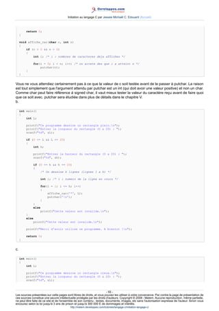Initiation au langage C par Jessee Michaël C. Edouard (Accueil)



         return 0;
     }

     void affiche_car(char c, int n)
     {
         if (c  0  n  0)
         {
             int i; /* i : nombres de caracteres deja affiches */

             for(i = 0; i  n; i++) /* on arrete des que i a atteint n */
                 putchar(c);
         }
     }


Vous ne vous attendiez certainement pas à ce que la valeur de c soit testée avant de le passer à putchar. La raison
est tout simplement que l'argument attendu par putchar est un int (qui doit avoir une valeur positive) et non un char.
Comme char peut faire référence à signed char, il vaut mieux tester la valeur du caractère reçu avant de faire quoi
que ce soit avec. putchar sera étudiée dans plus de détails dans le chapitre V.
b.

     int main()
     {
         int L;

         printf(Ce programme dessine un rectangle plein.n);
         printf(Entrez la longueur du rectangle (0 a 20) : );
         scanf(%d, L);

         if (0 = L  L = 20)
         {
             int h;

             printf(Entrez la hauteur du rectangle (0 a 20) : );
             scanf(%d, h);

             if (0 = h  h = 20)
             {
                 /* On dessine h lignes (lignes 1 a h) */

                   int i; /* i : numero de la ligne en cours */

                   for(i = 1; i = h; i++)
                   {
                       affiche_car('*', L);
                       putchar('n');
                   }
             }
             else
                 printf(Cette valeur est invalide.n);
         }
         else
             printf(Cette valeur est invalide.n);

         printf(Merci d'avoir utilise ce programme. A bientot !n);

         return 0;
     }


c.

     int main()
     {
         int L;

         printf(Ce programme dessine un rectangle creux.n);
         printf(Entrez la longueur du rectangle (0 a 20) : );
         scanf(%d, L);



                                                                        - 55 -
Les sources présentées sur cette pages sont libres de droits, et vous pouvez les utiliser à votre convenance. Par contre la page de présentation de
ces sources constitue une oeuvre intellectuelle protégée par les droits d'auteurs. Copyright © 2008 - Melem. Aucune reproduction, même partielle,
ne peut être faite de ce site et de l'ensemble de son contenu : textes, documents, images, etc sans l'autorisation expresse de l'auteur. Sinon vous
encourez selon la loi jusqu'à 3 ans de prison et jusqu'à 300 000 E de dommages et intérêts.
                                          http://melem.developpez.com/tutoriels/langage-c/initiation-langage-c/
 