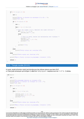 Initiation au langage C par Jessee Michaël C. Edouard (Accueil)



        if (0 = L  L = 20)
        {
            int h;

             printf(Entrez la hauteur du rectangle (0 a 20) : );
             scanf(%d, h);

             if (0 = h  h = 20)
             {
                 int i;

                   for(i = 1; i = h; i++)
                   {
                     /* Pour les lignes 1 et h, dessiner une ligne continue */
                        if (i == 1 || i == h)
                            affiche_car('*', L);
                        else
                        {
                            /* Pour le reste, seules les extreimites sont visibles */
                            putchar('*');
                            affiche_car(' ', L - 2);
                            putchar('*');
                        }

                        putchar('n');
                   }
             }
             else
                 printf(Cette valeur est invalide.n);
        }
        else
            printf(Cette valeur est invalide.n);

        printf(Merci d'avoir utilise ce programme. A bientot !n);

        return 0;
  }


 VI-G - Triangle isocèle (III-G-5)

Ici aussi, seule la fonction main() est donnée pour les mêmes raisons que dans VII-F.
a. Il faut juste remarquer qu'à la ligne i (i allant de 1 à h), il y a h - i espaces suivi de 1 + 2 * (i - 1) étoiles.

  int main()
  {
      int h;

        printf(Ce programme dessine un triangle.n);
        printf(Entrez la hauteur du triangle (0 a 20) : );
        scanf(%d, h);

        if (0 = h  h = 20)
        {
            int i;

             for(i = 1; i = h; i++)
             {
                 affiche_car(' ', h - i);
                 affiche_car('*', 2 * i - 1);
                 putchar('n');
             }
        }
        else
            printf(Cette valeur est invalide.n);

        printf(Merci d'avoir utilise ce programme. A bientot !n);

        return 0;


                                                                        - 56 -
Les sources présentées sur cette pages sont libres de droits, et vous pouvez les utiliser à votre convenance. Par contre la page de présentation de
ces sources constitue une oeuvre intellectuelle protégée par les droits d'auteurs. Copyright © 2008 - Melem. Aucune reproduction, même partielle,
ne peut être faite de ce site et de l'ensemble de son contenu : textes, documents, images, etc sans l'autorisation expresse de l'auteur. Sinon vous
encourez selon la loi jusqu'à 3 ans de prison et jusqu'à 300 000 E de dommages et intérêts.
                                          http://melem.developpez.com/tutoriels/langage-c/initiation-langage-c/
 