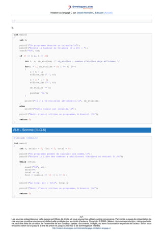 Initiation au langage C par Jessee Michaël C. Edouard (Accueil)


     }


b.

     int main()
     {
         int h;

         printf(Ce programme dessine un triangle.n);
         printf(Entrez la hauteur du triangle (0 a 20) : );
         scanf(%d, h);

         if (0 = h  h = 20)
         {
             int i, n, nb_etoiles; /* nb_etoiles : nombre d'etoiles deja affichees */

             for(i = 1, nb_etoiles = 0; i = h; i++)
             {
                 n = h - i;
                 affiche_car(' ', n);

                   n = 2 * i - 1;
                   affiche_car('*', n);

                   nb_etoiles += n;

                   putchar('n');
             }

             printf(Il y a %d etoile(s) affichee(s).n, nb_etoiles);
         }
         else
             printf(Cette valeur est invalide.n);

         printf(Merci d'avoir utilise ce programme. A bientot !n);

         return 0;
     }


 VI-H - Somme (III-G-6)

     #include stdio.h

     int main()
     {
         int n, saisis = 0, fini = 0, total = 0;

         printf(Ce programme permet de calculer une somme.n);
         printf(Entrez la liste des nombres a additionner (terminez en entrant 0).n);

         while (!fini)
         {
             scanf(%d, n);
             saisis++;
             total += n;
             fini = (saisis == 10 || n == 0);
         }

         printf(Le total est : %dn, total);

         printf(Merci d'avoir utilise ce programme. A bientot !n);

         return 0;
     }




                                                                        - 57 -
Les sources présentées sur cette pages sont libres de droits, et vous pouvez les utiliser à votre convenance. Par contre la page de présentation de
ces sources constitue une oeuvre intellectuelle protégée par les droits d'auteurs. Copyright © 2008 - Melem. Aucune reproduction, même partielle,
ne peut être faite de ce site et de l'ensemble de son contenu : textes, documents, images, etc sans l'autorisation expresse de l'auteur. Sinon vous
encourez selon la loi jusqu'à 3 ans de prison et jusqu'à 300 000 E de dommages et intérêts.
                                          http://melem.developpez.com/tutoriels/langage-c/initiation-langage-c/
 
