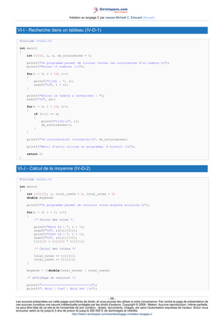 Initiation au langage C par Jessee Michaël C. Edouard (Accueil)



 VI-I - Recherche dans un tableau (IV-D-1)

  #include stdio.h

  int main()
  {
      int t[10], i, n, nb_occurrences = 0;

        printf(Ce programme permet de trouver toutes les occurrences d'un nombre.n);
        printf(Entrez 10 nombres :n);

        for(i = 0; i  10; i++)
        {
            printf(t[%d] : , i);
            scanf(%d, t + i);
        }

        printf(Entrez le nombre a rechercher : );
        scanf(%d, n);

        for(i = 0; i  10; i++)
        {
            if (t[i] == n)
            {
                printf(t[%d]n, i);
                nb_occurrences++;
            }
        }

        printf(%d occurrence(s) trouvee(s)n, nb_occurrences);

        printf(Merci d'avoir utilise ce programme. A bientot !n);

        return 0;
  }


 VI-J - Calcul de la moyenne (IV-D-2)

  #include stdio.h

  int main()
  {
      int t[5][3], i, total_coefs = 0, total_notes = 0;
      double moyenne;

        printf(Ce programme permet de calculer votre moyenne scolaire.n);

        for(i = 0; i  5; i++)
        {
            /* Saisie des notes */

             printf(Note %d : , i + 1);
             scanf(%d, (t[i][0]));
             printf(Coef %d : , i + 1);
             scanf(%d, (t[i][1]));
             t[i][2] = t[i][0] * t[i][1];

             /* Calcul des totaux */

             total_notes += t[i][2];
             total_coefs += t[i][1];
        }

        moyenne = ((double)total_notes) / total_coefs;

        /* Affichage du resultat */

        printf(+------+------+----------+n);
        printf(| Note | Coef | Note Def |n);


                                                                        - 58 -
Les sources présentées sur cette pages sont libres de droits, et vous pouvez les utiliser à votre convenance. Par contre la page de présentation de
ces sources constitue une oeuvre intellectuelle protégée par les droits d'auteurs. Copyright © 2008 - Melem. Aucune reproduction, même partielle,
ne peut être faite de ce site et de l'ensemble de son contenu : textes, documents, images, etc sans l'autorisation expresse de l'auteur. Sinon vous
encourez selon la loi jusqu'à 3 ans de prison et jusqu'à 300 000 E de dommages et intérêts.
                                          http://melem.developpez.com/tutoriels/langage-c/initiation-langage-c/
 