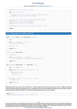 Initiation au langage C par Jessee Michaël C. Edouard (Accueil)


        printf(+------+------+----------+n);

        for(i = 0; i  5; i++)
        {
            printf(| %4d | %4d | %8d |n, t[i][0], t[i][1], t[i][2]);
            printf(+------+------+----------+n);
        }

        printf(| Tot. | %4d | %8d |n, total_coefs, total_notes);
        printf(+------+-----------------+n);
        printf(| Moy. | %15.2f |n, moyenne);
        printf(+------+-----------------+n);

        printf(Merci d'avoir utilise ce programme. A bientot !n);

        return 0;
  }


 VI-K - Manipulation de chaînes (IV-D-3)

  char * str_cpy(char * dest, const char * source)
  {
      int i;

        for(i = 0; source[i] != '0'; i++)
            dest[i] = source[i];

        dest[i] = '0';

        return dest;
  }

  size_t str_len(const char * t)
  {
      size_t len;

        for(len = 0; t[len] != '0'; len++)
            /* On ne fait rien, on laisse seulement boucler */ ;

        return len;
  }

  int str_equals(const char * s1, const char * s2)
  {
      int i = 0, equals = 1;

        while (equals  s1[i] != '0'  s2[i] != '0')
        {
            if (s1[i] != s2[i])
                 equals = 0;
            i++;
        }

        if (equals  (s1[i] != '0' || s2[i] != '0'))
            equals = 0;

        return equals;
  }


Remarquez bien que nous avons choisi char * comme type de retour de str_cpy et non void. La valeur retournée
n'est autre que la valeur du pointeur dest. Le prototype de str_cpy est strictement le même que celui de la fonction
standard strcpy. Cela permet d'écrire du code compact lorsqu'on a envie, par exemple :

  char s[50];
  strcat(strcpy(s, Bonjour),  tout le monde !);




                                                                        - 59 -
Les sources présentées sur cette pages sont libres de droits, et vous pouvez les utiliser à votre convenance. Par contre la page de présentation de
ces sources constitue une oeuvre intellectuelle protégée par les droits d'auteurs. Copyright © 2008 - Melem. Aucune reproduction, même partielle,
ne peut être faite de ce site et de l'ensemble de son contenu : textes, documents, images, etc sans l'autorisation expresse de l'auteur. Sinon vous
encourez selon la loi jusqu'à 3 ans de prison et jusqu'à 300 000 E de dommages et intérêts.
                                          http://melem.developpez.com/tutoriels/langage-c/initiation-langage-c/
 