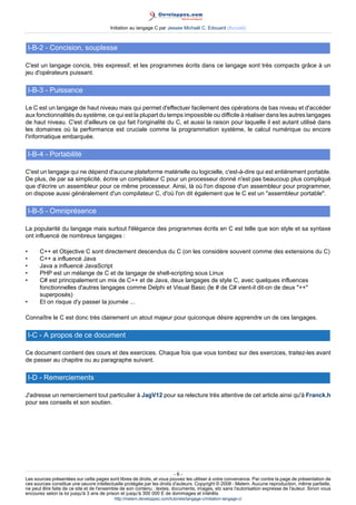 Initiation au langage C par Jessee Michaël C. Edouard (Accueil)



    I-B-2 - Concision, souplesse

C'est un langage concis, très expressif, et les programmes écrits dans ce langage sont très compacts grâce à un
jeu d'opérateurs puissant.

    I-B-3 - Puissance

Le C est un langage de haut niveau mais qui permet d'effectuer facilement des opérations de bas niveau et d'accéder
aux fonctionnalités du système, ce qui est la plupart du temps impossible ou difficile à réaliser dans les autres langages
de haut niveau. C'est d'ailleurs ce qui fait l'originalité du C, et aussi la raison pour laquelle il est autant utilisé dans
les domaines où la performance est cruciale comme la programmation système, le calcul numérique ou encore
l'informatique embarquée.

    I-B-4 - Portabilité

C'est un langage qui ne dépend d'aucune plateforme matérielle ou logicielle, c'est-à-dire qui est entièrement portable.
De plus, de par sa simplicité, écrire un compilateur C pour un processeur donné n'est pas beaucoup plus compliqué
que d'écrire un assembleur pour ce même processeur. Ainsi, là où l'on dispose d'un assembleur pour programmer,
on dispose aussi généralement d'un compilateur C, d'où l'on dit également que le C est un "assembleur portable".

    I-B-5 - Omniprésence

La popularité du langage mais surtout l'élégance des programmes écrits en C est telle que son style et sa syntaxe
ont influencé de nombreux langages :

•       C++ et Objective C sont directement descendus du C (on les considère souvent comme des extensions du C)
•       C++ a influencé Java
•       Java a influencé JavaScript
•       PHP est un mélange de C et de langage de shell-scripting sous Linux
•       C# est principalement un mix de C++ et de Java, deux langages de style C, avec quelques influences
        fonctionnelles d'autres langages comme Delphi et Visual Basic (le # de C# vient-il dit-on de deux "++"
        superposés)
•       Et on risque d'y passer la journée ...

Connaître le C est donc très clairement un atout majeur pour quiconque désire apprendre un de ces langages.

    I-C - A propos de ce document

Ce document contient des cours et des exercices. Chaque fois que vous tombez sur des exercices, traitez-les avant
de passer au chapitre ou au paragraphe suivant.

    I-D - Remerciements

J'adresse un remerciement tout particulier à JagV12 pour sa relecture très attentive de cet article ainsi qu'à Franck.h
pour ses conseils et son soutien.




                                                                         -6-
Les sources présentées sur cette pages sont libres de droits, et vous pouvez les utiliser à votre convenance. Par contre la page de présentation de
ces sources constitue une oeuvre intellectuelle protégée par les droits d'auteurs. Copyright © 2008 - Melem. Aucune reproduction, même partielle,
ne peut être faite de ce site et de l'ensemble de son contenu : textes, documents, images, etc sans l'autorisation expresse de l'auteur. Sinon vous
encourez selon la loi jusqu'à 3 ans de prison et jusqu'à 300 000 E de dommages et intérêts.
                                          http://melem.developpez.com/tutoriels/langage-c/initiation-langage-c/
 