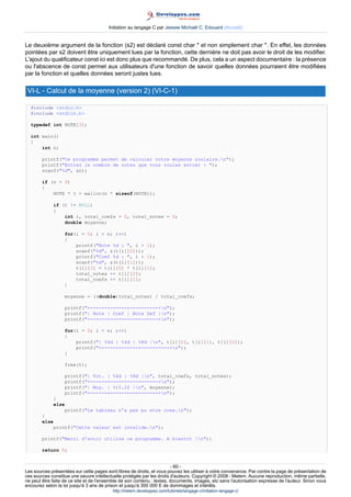 Initiation au langage C par Jessee Michaël C. Edouard (Accueil)


Le deuxième argument de la fonction (s2) est déclaré const char * et non simplement char *. En effet, les données
pointées par s2 doivent être uniquement lues par la fonction, cette dernière ne doit pas avoir le droit de les modifier.
L'ajout du qualificateur const ici est donc plus que recommandé. De plus, cela a un aspect documentaire : la présence
ou l'abscence de const permet aux utilisateurs d'une fonction de savoir quelles données pourraient être modifiées
par la fonction et quelles données seront justes lues.

 VI-L - Calcul de la moyenne (version 2) (VI-C-1)

  #include stdio.h
  #include stdlib.h

  typedef int NOTE[3];

  int main()
  {
      int n;

        printf(Ce programme permet de calculer votre moyenne scolaire.n);
        printf(Entrez le nombre de notes que vous voulez entrer : );
        scanf(%d, n);

        if (n  0)
        {
            NOTE * t = malloc(n * sizeof(NOTE));

             if (t != NULL)
             {
                 int i, total_coefs = 0, total_notes = 0;
                 double moyenne;

                   for(i = 0; i  n; i++)
                   {
                       printf(Note %d : , i + 1);
                       scanf(%d, (t[i][0]));
                       printf(Coef %d : , i + 1);
                       scanf(%d, (t[i][1]));
                       t[i][2] = t[i][0] * t[i][1];
                       total_notes += t[i][2];
                       total_coefs += t[i][1];
                   }

                   moyenne = ((double)total_notes) / total_coefs;

                   printf(+------+------+----------+n);
                   printf(| Note | Coef | Note Def |n);
                   printf(+------+------+----------+n);

                   for(i = 0; i  n; i++)
                   {
                       printf(| %4d | %4d | %8d |n, t[i][0], t[i][1], t[i][2]);
                       printf(+------+------+----------+n);
                   }

                   free(t);

                   printf(| Tot. | %4d | %8d |n, total_coefs, total_notes);
                   printf(+------+-----------------+n);
                   printf(| Moy. | %15.2f |n, moyenne);
                   printf(+------+-----------------+n);
             }
             else
                 printf(Le tableau n'a pas pu etre cree.n);
        }
        else
            printf(Cette valeur est invalide.n);

        printf(Merci d'avoir utilise ce programme. A bientot !n);

        return 0;


                                                                        - 60 -
Les sources présentées sur cette pages sont libres de droits, et vous pouvez les utiliser à votre convenance. Par contre la page de présentation de
ces sources constitue une oeuvre intellectuelle protégée par les droits d'auteurs. Copyright © 2008 - Melem. Aucune reproduction, même partielle,
ne peut être faite de ce site et de l'ensemble de son contenu : textes, documents, images, etc sans l'autorisation expresse de l'auteur. Sinon vous
encourez selon la loi jusqu'à 3 ans de prison et jusqu'à 300 000 E de dommages et intérêts.
                                          http://melem.developpez.com/tutoriels/langage-c/initiation-langage-c/
 