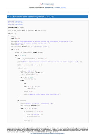 Initiation au langage C par Jessee Michaël C. Edouard (Accueil)


  }


 VI-M - Recherche dans un tableau (version 2) (VI-C-2)

  #include stdio.h
  #include stdlib.h
  #include string.h

  typedef char * PCHAR;

  size_t get_string(char * lpBuffer, int nBufSize);

  int main()
  {
      int n;
      char s[21];

        printf(Ce programme permet de trouver toutes les occurrences d'une chaine.n);
        printf(Combien de chaines voulez-vous entrer ? );
        scanf(%d, n);
        get_string(s, sizeof(s)); /* Pour purger stdin */

        if (n  0)
        {
             PCHAR * t = malloc(n * sizeof(PCHAR));

               if (t != NULL)
               {
                  int i, nb_occurrences = 0, succes = 1;

                   printf(Entrez %d chaines de caracteres (20 caracteres par chaine au plus) :n, n);

                   for(i = 0; succes  i  n; i++)
                   {
                     size_t len;

                        printf(t[%d] : , i);
                        len = get_string(s, sizeof(s));
                        t[i] = malloc(len + 1);

                        if (t[i] != NULL)
                            strcpy(t[i], s);
                        else
                        {
                            int j;

                              for(j = 0; j  i; j++)
                                  free(t[j]);

                              succes = 0;

                              printf(Memoire insuffisante pour continuer.n);
                        }
                   }

                   if (succes)
                   {
                       printf(Entrez la chaine a rechercher : );
                       get_string(s, sizeof(s));

                        for(i = 0; i  n; i++)
                        {
                            if (strcmp(t[i], s) == 0)
                            {
                                printf(t[%d]n, i);
                                nb_occurrences++;
                            }

                              free(t[i]);
                        }


                                                                        - 61 -
Les sources présentées sur cette pages sont libres de droits, et vous pouvez les utiliser à votre convenance. Par contre la page de présentation de
ces sources constitue une oeuvre intellectuelle protégée par les droits d'auteurs. Copyright © 2008 - Melem. Aucune reproduction, même partielle,
ne peut être faite de ce site et de l'ensemble de son contenu : textes, documents, images, etc sans l'autorisation expresse de l'auteur. Sinon vous
encourez selon la loi jusqu'à 3 ans de prison et jusqu'à 300 000 E de dommages et intérêts.
                                          http://melem.developpez.com/tutoriels/langage-c/initiation-langage-c/
 