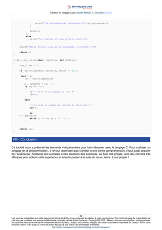 Initiation au langage C par Jessee Michaël C. Edouard (Accueil)



                        printf(%d occurrence(s) trouvee(s)n, nb_occurrences);
                   }

                  free(t);
               }
               else
                  printf(Le tableau n'a pas pu etre cree.n);
        }

        printf(Merci d'avoir utilise ce programme. A bientot !n);

        return 0;
  }

  size_t get_string(char * lpBuffer, int nBufSize)
  {
      size_t len = 0;

        if (fgets(lpBuffer, nBufSize, stdin) != NULL)
        {
         char * p;
            len = strlen(lpBuffer);

             p = lpBuffer + len - 1;
             if (*p == 'n')
             {
                 *p = '0'; /* on ecrase le 'n' */
                 len--;
             }
             else
             {
                 /* On vide le tampon de lecture du flux stdin */
                 int c;

                do
        c = getchar();
                while (c != EOF  c != 'n');
            }
        }

        return len;
  }


 VIII - Conclusion

Ce tutoriel vous a présenté les éléments indispensables pour bien démarrer avec le langage C. Pour maîtriser un
langage (et la programmation), il ne faut cependant pas s'arrêter à une bonne compréhension, il faut aussi acquérir
de l'expérience. Améliorer les exemples et les solutions des exercices, se fixer des projets, sont des moyens très
efficaces pour obtenir cette expérience et ensuite passer à la suite du cours. Alors, à vos projets !




                                                                        - 62 -
Les sources présentées sur cette pages sont libres de droits, et vous pouvez les utiliser à votre convenance. Par contre la page de présentation de
ces sources constitue une oeuvre intellectuelle protégée par les droits d'auteurs. Copyright © 2008 - Melem. Aucune reproduction, même partielle,
ne peut être faite de ce site et de l'ensemble de son contenu : textes, documents, images, etc sans l'autorisation expresse de l'auteur. Sinon vous
encourez selon la loi jusqu'à 3 ans de prison et jusqu'à 300 000 E de dommages et intérêts.
                                          http://melem.developpez.com/tutoriels/langage-c/initiation-langage-c/
 