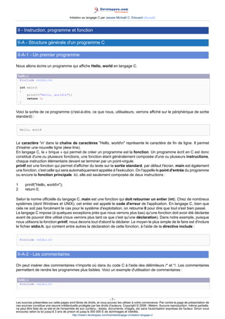 Initiation au langage C par Jessee Michaël C. Edouard (Accueil)



 II - Instruction, programme et fonction

 II-A - Structure générale d'un programme C

 II-A-1 - Un premier programme

Nous allons écrire un programme qui affiche Hello, world en langage C.

 hello.c
    #include <stdio.h>

    int main()
    {
        printf("Hello, worldn");
        return 0;
    }


Voici la sortie de ce programme (c'est-à-dire, ce que nous, utilisateurs, verrons affiché sur le périphérique de sortie
standard) :


    Hello, world



Le caractère 'n' dans la chaîne de caractères "Hello, worldn" représente le caractère de fin de ligne. Il permet
d'insérer une nouvelle ligne (new line).
En langage C, la « brique » qui permet de créer un programme est la fonction. Un programme écrit en C est donc
constitué d'une ou plusieurs fonctions, une fonction étant généralement composée d'une ou plusieurs instructions,
chaque instruction élémentaire devant se terminer par un point-virgule.
printf est une fonction qui permet d'afficher du texte sur la sortie standard, par défaut l'écran. main est également
une fonction, c'est celle qui sera automatiquement appelée à l'exécution. On l'appelle le point d'entrée du programme
ou encore la fonction principale. Ici, elle est seulement composée de deux instructions :

1      printf("Hello, worldn");
2      return 0;

Selon la norme officielle du langage C, main est une fonction qui doit retourner un entier (int). Chez de nombreux
systèmes (dont Windows et UNIX), cet entier est appelé le code d'erreur de l'application. En langage C, bien que
cela ne soit pas forcément le cas pour le système d'exploitation, on retourne 0 pour dire que tout s'est bien passé.
Le langage C impose (à quelques exceptions près que nous verrons plus bas) qu'une fonction doit avoir été déclarée
avant de pouvoir être utilisé (nous verrons plus tard ce que c'est qu'une déclaration). Dans notre exemple, puisque
nous utilisons la fonction printf, nous devons tout d'abord la déclarer. Le moyen le plus simple de le faire est d'inclure
le fichier stdio.h, qui contient entre autres la déclaration de cette fonction, à l'aide de la directive include :


    #include <stdio.h>



 II-A-2 - Les commentaires

On peut insérer des commentaires n'importe où dans du code C à l'aide des délimiteurs /* et */. Les commentaires
permettent de rendre les programmes plus lisibles. Voici un exemple d'utilisation de commentaires :

 hello.c
    #include <stdio.h>




                                                                         -7-
Les sources présentées sur cette pages sont libres de droits, et vous pouvez les utiliser à votre convenance. Par contre la page de présentation de
ces sources constitue une oeuvre intellectuelle protégée par les droits d'auteurs. Copyright © 2008 - Melem. Aucune reproduction, même partielle,
ne peut être faite de ce site et de l'ensemble de son contenu : textes, documents, images, etc sans l'autorisation expresse de l'auteur. Sinon vous
encourez selon la loi jusqu'à 3 ans de prison et jusqu'à 300 000 E de dommages et intérêts.
                                          http://melem.developpez.com/tutoriels/langage-c/initiation-langage-c/
 