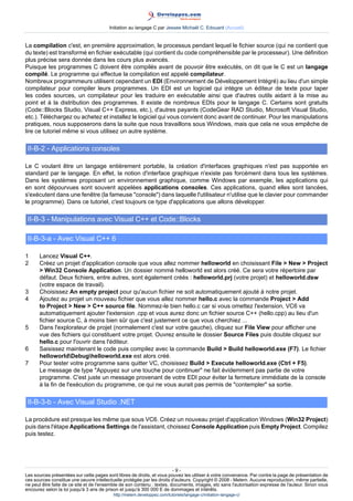 Initiation au langage C par Jessee Michaël C. Edouard (Accueil)


La compilation c'est, en première approximation, le processus pendant lequel le fichier source (qui ne contient que
du texte) est transformé en fichier exécutable (qui contient du code compréhensible par le processeur). Une définition
plus précise sera donnée dans les cours plus avancés.
Puisque les programmes C doivent être compilés avant de pouvoir être exécutés, on dit que le C est un langage
compilé. Le programme qui effectue la compilation est appelé compilateur.
Nombreux programmeurs utilisent cependant un EDI (Environnement de Développement Intégré) au lieu d'un simple
compilateur pour compiler leurs programmes. Un EDI est un logiciel qui intègre un éditeur de texte pour taper
les codes sources, un compilateur pour les traduire en exécutable ainsi que d'autres outils aidant à la mise au
point et à la distribution des programmes. Il existe de nombreux EDIs pour le langage C. Certains sont gratuits
(Code::Blocks Studio, Visual C++ Express, etc.), d'autres payants (CodeGear RAD Studio, Microsoft Visual Studio,
etc.). Téléchargez ou achetez et installez le logiciel qui vous convient donc avant de continuer. Pour les manipulations
pratiques, nous supposerons dans la suite que nous travaillons sous Windows, mais que cela ne vous empêche de
lire ce tutoriel même si vous utilisez un autre système.

 II-B-2 - Applications consoles

Le C voulant être un langage entièrement portable, la création d'interfaces graphiques n'est pas supportée en
standard par le langage. En effet, la notion d'interface graphique n'existe pas forcément dans tous les systèmes.
Dans les systèmes proposant un environnement graphique, comme Windows par exemple, les applications qui
en sont dépourvues sont souvent appelées applications consoles. Ces applications, quand elles sont lancées,
s'exécutent dans une fenêtre (la fameuse console) dans laquelle l'utilisateur n'utilise que le clavier pour commander
le programme). Dans ce tutoriel, c'est toujours ce type d'applications que allons développer.

 II-B-3 - Manipulations avec Visual C++ et Code::Blocks

 II-B-3-a - Avec Visual C++ 6

1     Lancez Visual C++.
2     Créez un projet d'application console que vous allez nommer helloworld en choisissant File  New  Project
       Win32 Console Application. Un dossier nommé helloworld est alors créé. Ce sera votre répertoire par
      défaut. Deux fichiers, entre autres, sont également créés : helloworld.prj (votre projet) et helloworld.dsw
      (votre espace de travail).
3     Choisissez An empty project pour qu'aucun fichier ne soit automatiquement ajouté à notre projet.
4     Ajoutez au projet un nouveau fichier que vous allez nommer hello.c avec la commande Project  Add
      to Project  New  C++ source file. Nommez-le bien hello.c car si vous omettez l'extension, VC6 va
      automatiquement ajouter l'extension .cpp et vous aurez donc un fichier source C++ (hello.cpp) au lieu d'un
      fichier source C, à moins bien sûr que c'est justement ce que vous cherchiez ...
5     Dans l'explorateur de projet (normalement c'est sur votre gauche), cliquez sur File View pour afficher une
      vue des fichiers qui constituent votre projet. Ouvrez ensuite le dossier Source Files puis double cliquez sur
      hello.c pour l'ouvrir dans l'éditeur.
6     Saisissez maintenant le code puis compilez avec la commande Build  Build helloworld.exe (F7). Le fichier
      helloworldDebughelloworld.exe est alors créé.
7     Pour tester votre programme sans quitter VC, choisissez Build  Execute helloworld.exe (Ctrl + F5).
      Le message de type Appuyez sur une touche pour continuer ne fait évidemment pas partie de votre
      programme. C'est juste un message provenant de votre EDI pour éviter la fermeture immédiate de la console
      à la fin de l'exécution du programme, ce qui ne vous aurait pas permis de contempler sa sortie.

 II-B-3-b - Avec Visual Studio .NET

La procédure est presque les même que sous VC6. Créez un nouveau projet d'application Windows (Win32 Project)
puis dans l'étape Applications Settings de l'assistant, choissez Console Application puis Empty Project. Compilez
puis testez.




                                                                         -9-
Les sources présentées sur cette pages sont libres de droits, et vous pouvez les utiliser à votre convenance. Par contre la page de présentation de
ces sources constitue une oeuvre intellectuelle protégée par les droits d'auteurs. Copyright © 2008 - Melem. Aucune reproduction, même partielle,
ne peut être faite de ce site et de l'ensemble de son contenu : textes, documents, images, etc sans l'autorisation expresse de l'auteur. Sinon vous
encourez selon la loi jusqu'à 3 ans de prison et jusqu'à 300 000 E de dommages et intérêts.
                                          http://melem.developpez.com/tutoriels/langage-c/initiation-langage-c/
 