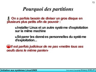 Pourquoi des partitions On a parfois besoin de diviser un gros disque en plusieurs plus petits afin de pouvoir : Installer Linux et un autre système d'exploitation sur la même machine Séparer les données personnelles du système d'exploitation... Il est parfois judicieux de ne pas «mettre tous ses oeufs dans le même panier» 