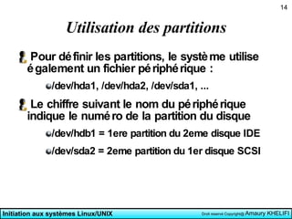 Utilisation des partitions Pour définir les partitions, le système utilise également un fichier périphérique : /dev/hda1, /dev/hda2, /dev/sda1, ... Le chiffre suivant le nom du périphérique indique le numéro de la partition du disque /dev/hdb1 = 1ere partition du 2eme disque IDE /dev/sda2 = 2eme partition du 1er disque SCSI  