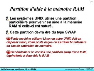 Partition d'aide à la mémoire RAM Les systèmes UNIX utilise une partition particulière pour venir en aide à la memoire RAM si celle-ci est saturé. Cette partition devra être du type SWAP Toute machine utilisant Linux ou autre UNIX doit en disposer sinon, votre poste risque de s'arrêter brutalement en cas de saturation de memoire. Généralement on conseil une partition swap d'une taille équivalente à deux fois la RAM 