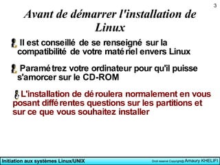Avant de démarrer l'installation de Linux Il est conseillé de se renseigné sur la compatibilité de votre matériel envers Linux Paramétrez votre ordinateur pour qu'il puisse s'amorcer sur le CD-ROM L'installation de déroulera normalement en vous posant différentes questions sur les partitions et sur ce que vous souhaitez installer 