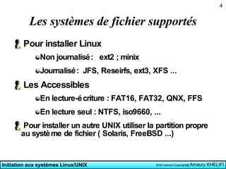 Les systèmes de fichier supportés Pour installer Linux Non journalisé:  ext2 ; minix Journalisé:  JFS, Reseirfs, ext3, XFS ... Les Accessibles En lecture-écriture : FAT16, FAT32, QNX, FFS En lecture seul : NTFS, iso9660, ... Pour installer un autre UNIX utiliser la partition propre au système de fichier ( Solaris, FreeBSD ...) 