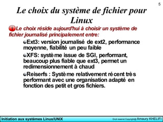 Le choix du système de fichier pour Linux Le choix réside aujourd'hui à choisir un système de fichier journalisé principalement entre: Ext3: version journalisé de ext2, performance moyenne, fiabilité un peu faible XFS: système issue de SGI, performant, beaucoup plus fiable que ext3, permet un redimensionnement à chaud Reiserfs : Système relativement récent très performant avec une organisation adapté en fonction des petit et gros fichiers. 