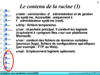 Le contenu de la racine (3) /sbin : commandes  d’administration et de gestion du système. Accessible  uniquement à l’administrateur système (root).  /tmp : fichiers temporaires.  /usr : répertoire principal. Il contient les logiciels (équivalent à « program files » sur une plateforme Microsoft).  /var : contient des fichiers de données variables (journaux (logs), fichiers de configurations spécifiques (par exemple : FTP ou Web).  /opt : Emplacement logiciels optionnels. 