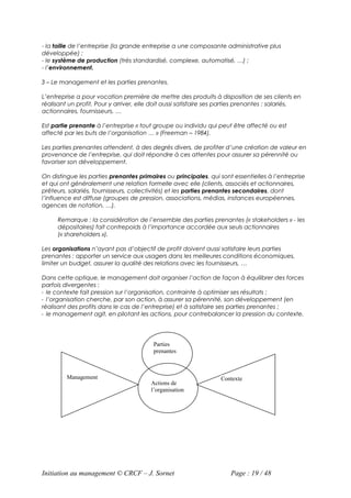 - la taille de l’entreprise (la grande entreprise a une composante administrative plus
développée) ;
- le système de production (très standardisé, complexe, automatisé, …) ;
- l’environnement.

3 – Le management et les parties prenantes.

L’entreprise a pour vocation première de mettre des produits à disposition de ses clients en
réalisant un profit. Pour y arriver, elle doit aussi satisfaire ses parties prenantes : salariés,
actionnaires, fournisseurs, …

Est partie prenante à l’entreprise « tout groupe ou individu qui peut être affecté ou est
affecté par les buts de l’organisation … » (Freeman – 1984).

Les parties prenantes attendent, à des degrés divers, de profiter d’une création de valeur en
provenance de l’entreprise, qui doit répondre à ces attentes pour assurer sa pérennité ou
favoriser son développement.

On distingue les parties prenantes primaires ou principales, qui sont essentielles à l’entreprise
et qui ont généralement une relation formelle avec elle (clients, associés et actionnaires,
prêteurs, salariés, fournisseurs, collectivités) et les parties prenantes secondaires, dont
l’influence est diffuse (groupes de pression, associations, médias, instances européennes,
agences de notation, …).

     Remarque : la considération de l’ensemble des parties prenantes (« stakeholders » - les
     dépositaires) fait contrepoids à l’importance accordée aux seuls actionnaires
     (« shareholders »).

Les organisations n’ayant pas d’objectif de profit doivent aussi satisfaire leurs parties
prenantes : apporter un service aux usagers dans les meilleures conditions économiques,
limiter un budget, assurer la qualité des relations avec les fournisseurs, …

Dans cette optique, le management doit organiser l’action de façon à équilibrer des forces
parfois divergentes :
- le contexte fait pression sur l’organisation, contrainte à optimiser ses résultats ;
- l’organisation cherche, par son action, à assurer sa pérennité, son développement (en
réalisant des profits dans le cas de l’entreprise) et à satisfaire ses parties prenantes ;
- le management agit, en pilotant les actions, pour contrebalancer la pression du contexte.




                                         Parties
                                         prenantes



         Management                                                Contexte
                                        Actions de
                                        l’organisation




Initiation au management © CRCF – J. Sornet                           Page : 19 / 48
 