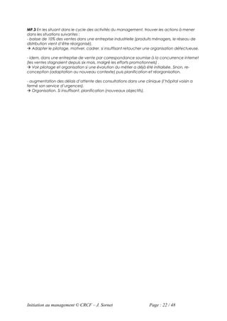 MP.3 En les situant dans le cycle des activités du management, trouver les actions à mener
dans les situations suivantes :
- baisse de 10% des ventes dans une entreprise industrielle (produits ménagers, le réseau de
distribution vient d’être réorganisé).
 Adapter le pilotage, motiver, cadrer, si insuffisant retoucher une organisation défectueuse.

- idem, dans une entreprise de vente par correspondance soumise à la concurrence internet
(les ventes stagnaient depuis six mois, malgré les efforts promotionnels) .
 Voir pilotage et organisation si une évolution du métier a déjà été initialisée. Sinon, re-
conception (adaptation au nouveau contexte) puis planification et réorganisation.

- augmentation des délais d’attente des consultations dans une clinique (l’hôpital voisin a
fermé son service d’urgences).
 Organisation. Si insuffisant, planification (nouveaux objectifs).




Initiation au management © CRCF – J. Sornet                        Page : 22 / 48
 