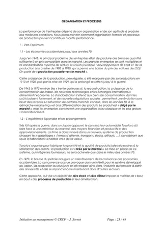 ORGANISATION ET PROCESSUS


La performance de l’entreprise dépend de son organisation et de son aptitude à produire
aux meilleures conditions. Nous allons montrer comment organisation formelle et processus
de production peuvent contribuer à cette performance.

1 – Vers l’optimum

1.1 – Les économies occidentales jusqu’aux années 70

Jusqu’en 1945, le principal problème des entreprises était de produire des biens en quantité
suffisante à un prix compatible avec le marché. Les grandes entreprises se sont multipliées et
la standardisation a permis de réduire les coûts (exemple : développement de Ford et de la
production à la chaîne de 1908 à 1920, qui a permis une baisse du prix des voitures des 2/3).
On parle de « production poussée vers le marché ».

Cette croissance de la production, peu régulée, a été marquée par des surproductions en
1910 et 1920, puis par la crise de 1929, qui a prolongé ses effets jusqu’à la guerre.

De 1945 à 1975 environ (les « trente glorieuses »), la reconstruction, la croissance de la
consommation de masse, de nouvelles technologies et les échanges internationaux
alimentent l’économie. La standardisation s’étend aux biens de consommation, dont les
coûts baissent fortement, et de nouvelles régulations sociales permettent une évolution sans
heurt des revenus. La saturation de certains marchés conduit, dans les années 60, à la
démarche « marketing » et à la différenciation des produits. Le produit est « dirigé par le
marché », mais les entreprises conservent une organisation assez classique et les plus grosses
s’internationalisent.

1.2 – L’expérience japonaise et ses prolongements

Très tôt après la guerre, dans un Japon appauvri, le constructeur automobile Toyota a dû
faire face à une restriction du marché, des moyens financiers et productifs et des
approvisionnements. La firme a donc innové dans un nouveau système de production
chassant les « gaspillages » (temps d’attente, transports, stocks, défauts, …), considérant que
seule la fabrication vendable crée de la valeur.

Toyota s’organise pour fabriquer la quantité et la qualité de produits juste nécessaires à la
satisfaction des clients : la production est « tirée par le marché ». La mise en place de ce
système, qui intègre les fournisseurs, ne sera achevée que dans le milieu des années 70.

En 1973, la hausse du pétrole inaugure un ralentissement de la croissance des économies
occidentales. La concurrence accrue provoque alors un intérêt pour le système développé
au Japon. La production au plus juste se développe ainsi dans l’industrie automobile à partir
des années 80, et elle se répand encore maintenant dans d’autres secteurs.

Cette approche, qui vise un objectif de zéro stock et zéro défaut impose la maîtrise de « bout
en bout » des processus de production et leur amélioration.




Initiation au management © CRCF – J. Sornet                         Page : 23 / 48
 