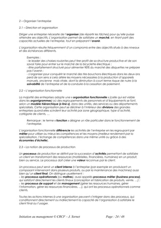 2 – Organiser l’entreprise

2.1 – Direction et organisation

Diriger une entreprise nécessite de l’organiser (de répartir les tâches) pour qu’elle puisse
atteindre ses objectifs. L’organisation permet de satisfaire un marché, en tirant parti des
capacités actuelles de l’entreprise, tout en préparant l’avenir.

L’organisation résulte fréquemment d’un compromis entre des objectifs situés à des niveaux
et des échéances différents.

      Exemples :
      - le leader des chaises roulantes peut tirer profit de sa structure productive et de son
      savoir faire pour entrer sur le marché de la bicyclette électrique ;
      - être parfaitement structuré pour alimenter 90% du marché des disquettes ne prépare
      pas l’avenir ;
      - s’organiser pour conquérir le marché des tire-bouchons électriques dans les deux ans
      perd de son sens si cela altère les moyens nécessaires à la production d’appareils
      manuels, ancienne mais vitale, dont la diminution à court terme risque de nuire à la
      solvabilité de l’entreprise et de la conduire à la cessation de paiement.

2.2 – L’organisation fonctionnelle

La majorité des entreprises adopte une « organisation fonctionnelle » (celle qui est visible
dans les organigrammes) où des regroupements de personnels et d’équipements se font,
selon un modèle hiérarchique (« line »), dans des unités, des services ou des départements
spécialisés. Cette organisation peut se décliner à l’intérieur des divisions des grandes
entreprises quand elles scindent leur activité par zone géographique, type d’activité,
catégorie de clients, …

      Remarque : le terme « fonction » désigne un rôle particulier dans le fonctionnement de
      l’entreprise.

L’organisation fonctionnelle différencie les activités de l’entreprise en les regroupant par
métier pour utiliser au mieux les compétences et les moyens (meilleur rendement par la
spécialisation, l’échange de compétences dans une même unité ou grâce à des
économies d’échelle).

2.3 – La notion de processus de production

Un processus de production se définit par la succession d’activités permettant de satisfaire
un client en transformant des ressources (matérielles, financières, humaines) en un produit,
bien ou service. Le processus doit créer une valeur reconnue par le client.

Un processus peut servir un client interne à l’entreprise (par exemple en produisant un
composant intervenant dans plusieurs produits, ou par la maintenance des machines) aussi
bien qu’un client final. On distingue usuellement :
- les processus opérationnels (ou maîtres), aussi appelés processus métier (business process),
qui satisfont directement les clients finaux (conception et fabrication de produits, vente, …) ;
- les processus de support et de management (gérer les ressources humaines, gérer
l’information, gérer les ressources financières, …), qui ont les processus opérationnels comme
clients.

Toutes les actions internes à une organisation peuvent s’intégrer dans des processus, qui
conditionnent directement ou indirectement la capacité de l’organisation à satisfaire le
client final ou l’usager.



Initiation au management © CRCF – J. Sornet                          Page : 24 / 48
 