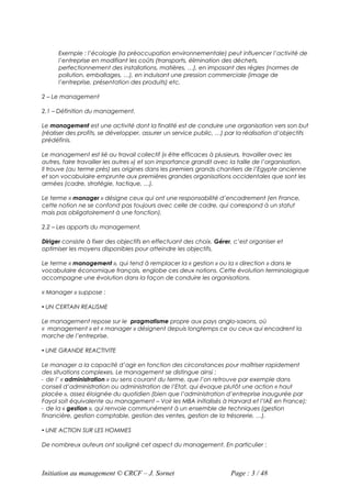 Exemple : l’écologie (la préoccupation environnementale) peut influencer l’activité de
      l’entreprise en modifiant les coûts (transports, élimination des déchets,
      perfectionnement des installations, matières, …), en imposant des règles (normes de
      pollution, emballages, …), en induisant une pression commerciale (image de
      l’entreprise, présentation des produits) etc.

2 – Le management

2.1 – Définition du management.

Le management est une activité dont la finalité est de conduire une organisation vers son but
(réaliser des profits, se développer, assurer un service public, …) par la réalisation d’objectifs
prédéfinis.

Le management est lié au travail collectif (« être efficaces à plusieurs, travailler avec les
autres, faire travailler les autres ») et son importance grandit avec la taille de l’organisation.
Il trouve (au terme près) ses origines dans les premiers grands chantiers de l’Egypte ancienne
et son vocabulaire emprunte aux premières grandes organisations occidentales que sont les
armées (cadre, stratégie, tactique, …).

Le terme « manager » désigne ceux qui ont une responsabilité d’encadrement (en France,
cette notion ne se confond pas toujours avec celle de cadre, qui correspond à un statut
mais pas obligatoirement à une fonction).

2.2 – Les apports du management.

Diriger consiste à fixer des objectifs en effectuant des choix. Gérer, c’est organiser et
optimiser les moyens disponibles pour atteindre les objectifs.

Le terme « management », qui tend à remplacer la « gestion » ou la « direction » dans le
vocabulaire économique français, englobe ces deux notions. Cette évolution terminologique
accompagne une évolution dans la façon de conduire les organisations.

« Manager » suppose :

 UN CERTAIN REALISME

Le management repose sur le pragmatisme propre aux pays anglo-saxons, où
« management » et « manager » désignent depuis longtemps ce ou ceux qui encadrent la
marche de l’entreprise.

 UNE GRANDE REACTIVITE

Le manager a la capacité d’agir en fonction des circonstances pour maîtriser rapidement
des situations complexes. Le management se distingue ainsi :
- de l’ « administration » au sens courant du terme, que l’on retrouve par exemple dans
conseil d’administration ou administration de l’Etat, qui évoque plutôt une action « haut
placée », assez éloignée du quotidien (bien que l’administration d’entreprise inaugurée par
Fayol soit équivalente au management – Voir les MBA initialisés à Harvard et l’IAE en France);
- de la « gestion », qui renvoie communément à un ensemble de techniques (gestion
financière, gestion comptable, gestion des ventes, gestion de la trésorerie, …).

 UNE ACTION SUR LES HOMMES

De nombreux auteurs ont souligné cet aspect du management. En particulier :



Initiation au management © CRCF – J. Sornet                           Page : 3 / 48
 