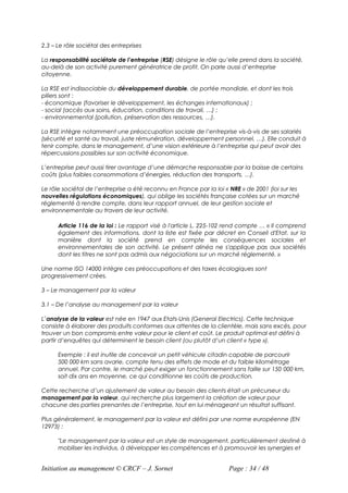 2.3 – Le rôle sociétal des entreprises

La responsabilité sociétale de l’entreprise (RSE) désigne le rôle qu’elle prend dans la société,
au-delà de son activité purement génératrice de profit. On parle aussi d’entreprise
citoyenne.

La RSE est indissociable du développement durable, de portée mondiale, et dont les trois
piliers sont :
- économique (favoriser le développement, les échanges internationaux) ;
- social (accès aux soins, éducation, conditions de travail, …) ;
- environnemental (pollution, préservation des ressources, …).

La RSE intègre notamment une préoccupation sociale de l’entreprise vis-à-vis de ses salariés
(sécurité et santé au travail, juste rémunération, développement personnel, …). Elle conduit à
tenir compte, dans le management, d’une vision extérieure à l’entreprise qui peut avoir des
répercussions possibles sur son activité économique.

L’entreprise peut aussi tirer avantage d’une démarche responsable par la baisse de certains
coûts (plus faibles consommations d’énergies, réduction des transports, …).

Le rôle sociétal de l’entreprise a été reconnu en France par la loi « NRE » de 2001 (loi sur les
nouvelles régulations économiques), qui oblige les sociétés française cotées sur un marché
réglementé à rendre compte, dans leur rapport annuel, de leur gestion sociale et
environnementale au travers de leur activité.

      Article 116 de la loi : Le rapport visé à l'article L. 225-102 rend compte … « Il comprend
      également des informations, dont la liste est fixée par décret en Conseil d'Etat, sur la
      manière dont la société prend en compte les conséquences sociales et
      environnementales de son activité. Le présent alinéa ne s'applique pas aux sociétés
      dont les titres ne sont pas admis aux négociations sur un marché réglementé. »

Une norme ISO 14000 intègre ces préoccupations et des taxes écologiques sont
progressivement crées.

3 – Le management par la valeur

3.1 – De l’analyse au management par la valeur

L’analyse de la valeur est née en 1947 aux Etats-Unis (General Electrics). Cette technique
consiste à élaborer des produits conformes aux attentes de la clientèle, mais sans excès, pour
trouver un bon compromis entre valeur pour le client et coût. Le produit optimal est défini à
partir d’enquêtes qui déterminent le besoin client (ou plutôt d’un client « type »).

      Exemple : il est inutile de concevoir un petit véhicule citadin capable de parcourir
      500 000 km sans avarie, compte tenu des effets de mode et du faible kilométrage
      annuel. Par contre, le marché peut exiger un fonctionnement sans faille sur 150 000 km,
      soit dix ans en moyenne, ce qui conditionne les coûts de production.

Cette recherche d’un ajustement de valeur au besoin des clients était un précurseur du
management par la valeur, qui recherche plus largement la création de valeur pour
chacune des parties prenantes de l’entreprise, tout en lui ménageant un résultat suffisant.

Plus généralement, le management par la valeur est défini par une norme européenne (EN
12973) :

      "Le management par la valeur est un style de management, particulièrement destiné à
      mobiliser les individus, à développer les compétences et à promouvoir les synergies et


Initiation au management © CRCF – J. Sornet                          Page : 34 / 48
 