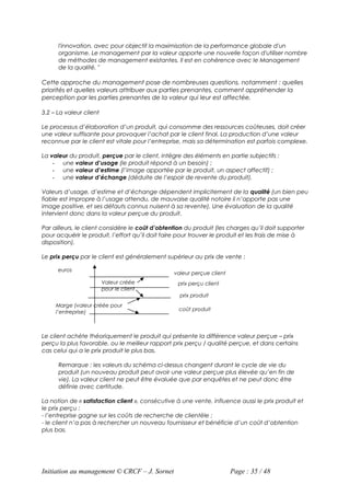 l'innovation, avec pour objectif la maximisation de la performance globale d'un
      organisme. Le management par la valeur apporte une nouvelle façon d'utiliser nombre
      de méthodes de management existantes. Il est en cohérence avec le Management
      de la qualité. "

Cette approche du management pose de nombreuses questions, notamment : quelles
priorités et quelles valeurs attribuer aux parties prenantes, comment appréhender la
perception par les parties prenantes de la valeur qui leur est affectée.

3.2 – La valeur client

Le processus d’élaboration d’un produit, qui consomme des ressources coûteuses, doit créer
une valeur suffisante pour provoquer l’achat par le client final. La production d’une valeur
reconnue par le client est vitale pour l’entreprise, mais sa détermination est parfois complexe.

La valeur du produit, perçue par le client, intègre des éléments en partie subjectifs :
    - une valeur d’usage (le produit répond à un besoin) ;
    - une valeur d’estime (l’image apportée par le produit, un aspect affectif) ;
    - une valeur d’échange (déduite de l’espoir de revente du produit).

Valeurs d’usage, d’estime et d’échange dépendent implicitement de la qualité (un bien peu
fiable est impropre à l’usage attendu, de mauvaise qualité notoire il n’apporte pas une
image positive, et ses défauts connus nuisent à sa revente). Une évaluation de la qualité
intervient donc dans la valeur perçue du produit.

Par ailleurs, le client considère le coût d’obtention du produit (les charges qu’il doit supporter
pour acquérir le produit, l’effort qu’il doit faire pour trouver le produit et les frais de mise à
disposition).

Le prix perçu par le client est généralement supérieur au prix de vente :

      euros
                                                 valeur perçue client
                         Valeur créée             prix perçu client
                         pour le client
                                                   prix produit
     Marge (valeur créée pour
                                                   coût produit
     l’entreprise)



Le client achète théoriquement le produit qui présente la différence valeur perçue – prix
perçu la plus favorable, ou le meilleur rapport prix perçu / qualité perçue, et dans certains
cas celui qui a le prix produit le plus bas.

      Remarque : les valeurs du schéma ci-dessus changent durant le cycle de vie du
      produit (un nouveau produit peut avoir une valeur perçue plus élevée qu’en fin de
      vie). La valeur client ne peut être évaluée que par enquêtes et ne peut donc être
      définie avec certitude.

La notion de « satisfaction client », consécutive à une vente, influence aussi le prix produit et
le prix perçu :
- l’entreprise gagne sur les coûts de recherche de clientèle ;
- le client n’a pas à rechercher un nouveau fournisseur et bénéficie d’un coût d’obtention
plus bas.




Initiation au management © CRCF – J. Sornet                             Page : 35 / 48
 