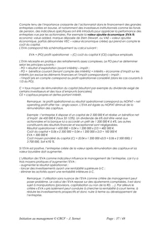 Compte tenu de l’importance croissante de l’actionnariat dans le financement des grandes
entreprises cotées en bourse, et notamment des investisseurs institutionnels comme les fonds
de pension, des indicateurs spécifiques ont été introduits pour apprécier la performance des
entreprises vue par les actionnaires. Par exemple la valeur ajoutée économique (EVA ®,
economic value added, marque déposée de Stern Stewart, ou VAE – valeur ajoutée
économique, parfois dénommée VEC – valeur économique créée) qui prend en compte le
coût du capital.
L’EVA correspond très schématiquement au calcul suivant :

       EVA = (PO) profit opérationnel – (C) coût du capital X (CE) capitaux employés

L’EVA nécessite en pratique des retraitements assez complexes. Le PO peut se déterminer
selon les principes suivants :
- PO = résultat d’exploitation (avant intérêts) – impôt ;
- PO = bénéfice courant (tenant compte des intérêts) + intérêts – économie d’impôt sur les
intérêts (on exclue les éléments financiers et l’impôt correspondant) – impôt ;
- l’impôt pris en compte correspond au profit opérationnel considéré (dans les cas courants à
1/3 du PO).

C = taux moyen de rémunération du capital (résultant par exemple du dividende exigé de
certains investisseurs et des taux d’emprunts bancaires)
CE = capitaux propres et dettes portant intérêt.

      Remarque : le profit opérationnel ou résultat opérationnel correspond au NOPAT – net
      operating profit after tax - anglo-saxon. L’EVA est égale au NOPAT diminué de la
      rémunération des capitaux.

      Exemple : l’entreprise X dispose d’un capital de 2 500 000 € et réalise un bénéfice net
      d’impôt de 450 000 € (taux 33 1/3%). Un dividende de 6% doit être versé aux
      actionnaires et la banque lui a accordé un prêt de 1 200 000 € à 4%. Les autres
      constituants des résultats financier et exceptionnel sont négligeables.
      Résultat opérationnel = 450 000 + 0,04 x 1 200 000 x 2/3 = 482 000 €.
      Coût du capital = 0,06 x 2 500 000 + 0,04 x 1 200 000 x 2/3 = 182 000 €
      EVA = 300 000 €
      Coût moyen pondéré du capital (C) = (0,04 x 1 200 000 x2/3 + 0,06 x 2 500 000) /
      3 700 000, Soit 4,92 %.

Si l’EVA est positive, l’entreprise créée de la valeur après rémunération des capitaux et sa
valeur boursière doit augmenter.

L’utilisation de l’EVA comme indicateur influence le management de l’entreprise, car il y a
trois moyens pratiques d’augmenter l’EVA :
- augmenter le résultat opérationnel ;
- lancer des investissements ayant une rentabilité supérieure à C ;
- éliminer les activités ayant une rentabilité inférieure à C.

      Remarque : l’utilisation sans nuance de l’EVA comme critère de management peut
      poser problème. Le calcul de l’EVA repose sur des ajustements comptables, il est donc
      sujet à manipulations (provisions, capitalisation ou non de la RD, …). Par ailleurs le
      critère « EVA » pris isolément peut conduire à chercher la rentabilité à court terme, à
      réduire les investissements prospectifs et donc nuire à terme au développement de
      l’entreprise.




Initiation au management © CRCF – J. Sornet                         Page : 37 / 48
 