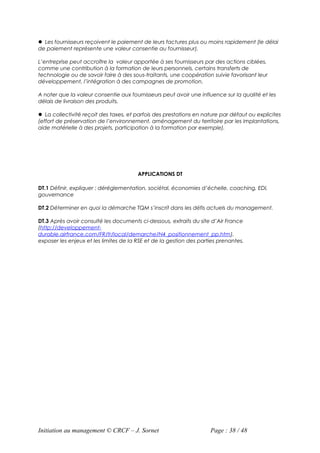  Les fournisseurs reçoivent le paiement de leurs factures plus ou moins rapidement (le délai
de paiement représente une valeur consentie au fournisseur).

L’entreprise peut accroître la valeur apportée à ses fournisseurs par des actions ciblées,
comme une contribution à la formation de leurs personnels, certains transferts de
technologie ou de savoir faire à des sous-traitants, une coopération suivie favorisant leur
développement, l’intégration à des campagnes de promotion.

A noter que la valeur consentie aux fournisseurs peut avoir une influence sur la qualité et les
délais de livraison des produits.

 La collectivité reçoit des taxes, et parfois des prestations en nature par défaut ou explicites
(effort de préservation de l’environnement, aménagement du territoire par les implantations,
aide matérielle à des projets, participation à la formation par exemple).




                                        APPLICATIONS DT

DT.1 Définir, expliquer : déréglementation, sociétal, économies d’échelle, coaching, EDI,
gouvernance

DT.2 Déterminer en quoi la démarche TQM s’inscrit dans les défis actuels du management.

DT.3 Après avoir consulté les documents ci-dessous, extraits du site d’Air France
(http://developpement-
durable.airfrance.com/FR/fr/local/demarche/N4_positionnement_pp.htm),
exposer les enjeux et les limites de la RSE et de la gestion des parties prenantes.




Initiation au management © CRCF – J. Sornet                          Page : 38 / 48
 