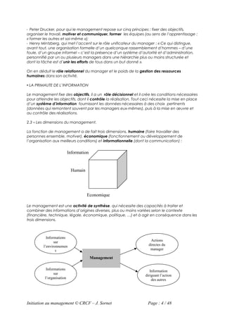 - Peter Drucker, pour qui le management repose sur cinq principes : fixer des objectifs,
organiser le travail, motiver et communiquer, former les équipes (au sens de l’apprentissage :
« former les autres et soi-même »);
- Henry Mintzberg, qui met l’accent sur le rôle unificateur du manager : « Ce qui distingue,
avant tout, une organisation formelle d’un quelconque rassemblement d’hommes – d’une
foule, d’un groupe informel – c’est la présence d’un système d’autorité et d’administration,
personnifié par un ou plusieurs managers dans une hiérarchie plus ou moins structurée et
dont la tâche est d’unir les efforts de tous dans un but donné ».

On en déduit le rôle relationnel du manager et le poids de la gestion des ressources
humaines dans son activité.

 LA PRIMAUTE DE L’INFORMATION

Le management fixe des objectifs, il a un rôle décisionnel et il crée les conditions nécessaires
pour atteindre les objectifs, dont il contrôle la réalisation. Tout ceci nécessite la mise en place
d’un système d’information fournissant les données nécessaires à des choix pertinents
(données qui remontent souvent par les managers eux-mêmes), puis à la mise en œuvre et
au contrôle des réalisations.

2.3 – Les dimensions du management.

La fonction de management a de fait trois dimensions, humaine (faire travailler des
personnes ensemble, motiver), économique (fonctionnement ou développement de
l’organisation aux meilleurs conditions) et informationnelle (dont la communication) :


                           Information


                            Humain




                                     Economique

Le management est une activité de synthèse, qui nécessite des capacités à traiter et
combiner des informations d’origines diverses, plus ou moins variées selon le contexte
(financière, technique, légale, économique, politique, …) et à agir en conséquence dans les
trois dimensions.



           Informations
                sur                                                    Actions
         l’environnemen                                               directes du
                 t                                                     manager

                                         Management

           Informations                                                Information
                sur                                                 dirigeant l’action
          l’organisation                                                des autres




Initiation au management © CRCF – J. Sornet                           Page : 4 / 48
 