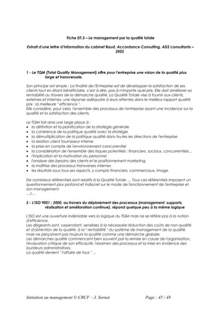 Fiche DT.3 – Le management par la qualité totale

Extrait d’une lettre d’information du cabinet Baud, Accordance Consulting, AD2 consultants –
                                                   2002




1 - Le TQM (Total Quality Management) offre pour l'entreprise une vision de la qualité plus
          large et transversale.

Son principe est simple : La finalité de l'Entreprise est de développer la satisfaction de ses
clients tout en étant bénéficiaire, c'est à dire, pas à n'importe quel prix. Elle doit améliorer sa
rentabilité au travers de la démarche qualité. La Qualité Totale vise à fournir aux clients,
externes et internes, une réponse adéquate à leurs attentes dans le meilleur rapport qualité
prix : la meilleure " efficience ".
Elle considère, pour cela, l'ensemble des processus de l'entreprise ayant une incidence sur la
qualité et la satisfaction des clients.

Le TQM fait ainsi une large place à :
• la définition et la planification de la stratégie générale
• la cohérence de la politique qualité avec la stratégie
• la démultiplication de la politique qualité dans toutes les directions de l'entreprise
• la relation client fournisseur interne
• la prise en compte de l'environnement concurrentiel
• la considération de l'ensemble des risques potentiels : financiers, sociaux, concurrentiels…
• l'implication et la motivation du personnel
• l'analyse des besoins des clients et le positionnement marketing
• la maîtrise des processus transverses internes
• les résultats sous tous ses aspects, y compris financiers, commerciaux, image.

De nombreux référentiels sont relatifs à la Qualité Totale … Tous ces référentiels imposent un
questionnement plus profond et indiscret sur le mode de fonctionnement de l'entreprise et
son management.
…/…

2 - L'ISO 9001 : 2000, au travers du déploiement des processus (management, supports,
            réalisation et amélioration continue), répond quelque peu à la même logique

L'ISO est une ouverture indéniable vers la logique du TQM mais ne se réfère pas à la notion
d'efficience.
Les dirigeants sont, cependant, sensibles à la nécessaire réduction des coûts de non-qualité
et d'obtention de la qualité, à la " rentabilité " du système de management de la qualité,
mais ne perçoivent pas toujours la qualité comme une démarche globale.
Les démarches qualité commencent bien souvent par la remise en cause de l'organisation,
l'évaluation critique de son efficacité, l'examen des processus et la mise en évidence des
lourdeurs administratives.
La qualité devient " l'affaire de tous " …




Initiation au management © CRCF – J. Sornet                           Page : 45 / 48
 