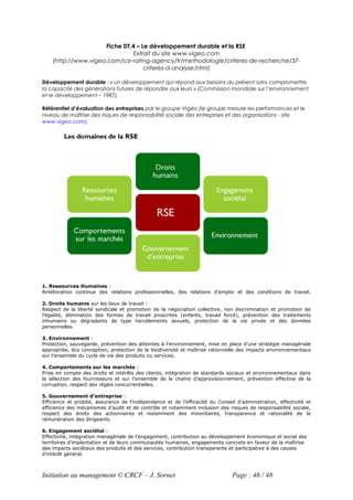 Fiche DT.4 – Le développement durable et la RSE
                               Extrait du site www.vigeo.com
    (http://www.vigeo.com/csr-rating-agency/fr/methodologie/criteres-de-recherche/37-
                                   criteres-d-analyse.html)

Développement durable : « un développement qui répond aux besoins du présent sans compromettre
la capacité des générations futures de répondre aux leurs » (Commission mondiale sur l’environnement
et le développement – 1987).

Référentiel d’évaluation des entreprises par le groupe Vigéo (le groupe mesure les performances et le
niveau de maîtrise des risques de responsabilité sociale des entreprises et des organisations - site
www.vigeo.com).




1. Ressources Humaines :
Amélioration continue des relations professionnelles, des relations d’emploi et des conditions de travail.

2. Droits humains sur les lieux de travail :
Respect de la liberté syndicale et promotion de la négociation collective, non discrimination et promotion de
l’égalité, élimination des formes de travail proscrites (enfants, travail forcé), prévention des traitements
inhumains ou dégradants de type harcèlements sexuels, protection de la vie privée et des données
personnelles.

3. Environnement :
Protection, sauvegarde, prévention des atteintes à l'environnement, mise en place d’une stratégie managériale
appropriée, éco conception, protection de la biodiversité et maîtrise rationnelle des impacts environnementaux
sur l’ensemble du cycle de vie des produits ou services.

4. Comportements sur les marchés :
Prise en compte des droits et intérêts des clients, intégration de standards sociaux et environnementaux dans
la sélection des fournisseurs et sur l’ensemble de la chaîne d’approvisionnement, prévention effective de la
corruption, respect des règles concurrentielles.

5. Gouvernement d’entreprise :
Efficience et probité, assurance de l’indépendance et de l’efficacité du Conseil d’administration, effectivité et
efficience des mécanismes d’audit et de contrôle et notamment inclusion des risques de responsabilité sociale,
respect des droits des actionnaires et notamment des minoritaires, transparence et rationalité de la
rémunération des dirigeants.

6. Engagement sociétal :
Effectivité, intégration managériale de l’engagement, contribution au développement économique et social des
territoires d’implantation et de leurs communautés humaines, engagements concrets en faveur de la maîtrise
des impacts sociétaux des produits et des services, contribution transparente et participative à des causes
d’intérêt général.



Initiation au management © CRCF – J. Sornet                                    Page : 46 / 48
 
