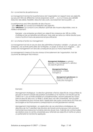 2.4 – La recherche de performance

Le management recherche la performance de l’organisation en rapport avec ses objectifs,
qui peuvent être de différentes natures (expansion, profit, … ou à un niveau plus détaillé
réduction des délais, flexibilité, réduction des coûts, accroissement de la qualité, …).

La performance peut être abordée de deux façons :
- par l’efficacité, qui conduit à la réalisation des objectifs ;
- par l’efficience, qui conduit à une utilisation optimale des moyens disponibles, avec le
meilleur rendement.

      Exemple : une entreprise qui atteint son objectif de croissance de 10% du chiffre
      d’affaires et de son bénéfice est efficace, mais celle qui arrive au même résultat avec
      moins d’actifs et moins de personnel est plus efficiente.

2.5 – Le champ d’action du management.

Le management est mis en œuvre dans des périmètres d’ampleur variable : un groupe, une
entreprise, une activité particulière de l’entreprise, un projet, la tenue d’un magasin, … Les
actions de management ont ainsi des conséquences plus où moins importantes.

Le management s’exerce à tous les niveaux d’encadrement de l’organisation. Il est de
coutume de distinguer trois niveaux :



                                                  Management stratégique ou général
                                                  (direction, « top management », définition
                                                  des objectifs généraux)


                                                        Management tactique
                                                        (intermédiaire, « middle
                                                        managers »)


                                                              Management opérationnel (de
                                                              terrain ou d’unité, local,
                                                              « executive manager »)




      Exemple :

      Management stratégique : la direction générale a fixé les objectifs de chaque filiale du
      groupe en tenant compte des positions souhaitées sur le marché. Il en résulte que les
      unités X et Y, aux activités similaires et complémentaires, doivent préparer leur fusion,
      prévue dans les deux ans. La filiale Z, située dans une ville universitaire, doit acquérir
      des compétences pour innover dans l’application des supra conducteurs d’ici trois ans.
      Les budgets et les financements correspondants ont été globalement estimés.

      Management intermédiaire : en application de ces orientations stratégiques, les
      directions de X et Y planifient des réunions de travail communes pour voir comment
      harmoniser leurs ressources humaines dans les douze mois. Z décide de contractualiser
      ses relations avec le centre universitaire pour atteindre ses objectifs et mettre en place
      un partenariat en recherche appliquée.




Initiation au management © CRCF – J. Sornet                          Page : 5 / 48
 