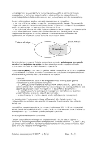 Le management a cependant une visée unique et concrète, la bonne marche des
organisations, et les travaux des universitaires rejoignent l’action des praticiens (les
universitaires réalisent d’ailleurs bien souvent leurs recherches au sein des organisations).

Au plan pédagogique, les deux visions du management se complètent :
- la vision académique met en perspective des concepts et des théories. Elle permet de
s’approprier des raisonnements essentiels et stables, notamment concernant la stratégie et
les réactions humaines, qui sont le moteur des organisations ;
- la vision pratique relate le vécu des praticiens, présente des techniques concrètes et tente
parfois une vulgarisation favorisant la diffusion des concepts. Elle intègre de façon
pragmatique les objectifs économiques et les contraintes de fonctionnement des
organisations, en se plaçant parfois dans une vision à court terme.



    Vision académique                                                    Vision pratique


                                                     Organisation




Sur le terrain, le management réalise une synthèse entre des techniques de psychologie
sociale et des techniques de gestion de diverses origines, et de nouvelles méthodes
apparaissent aussi sous le label unique « management ».

Le terme managérial (approche managériale, théorie managériale, pratique managériale,
…) fait référence à la vision, aux préoccupations et aux actions des managers qui doivent
emmener leur organisation vers la réalisation de ses objectifs.

      Exemples :
      - la détermination des coûts et des marges résulte de techniques de gestion
      indispensable aux décisions des managers ;
      - le « CRM » (customer relationship management, en français GRC – gestion de la
      relation client) est un concept récent qui s’accompagne de techniques liée aux plus
      récents développements du management et des systèmes d’information ;
      - le « coaching » est une technique de management permettant une évolution
      personnelle dans le sens des objectifs de l’entreprise ;
      - le recentrage sur le « métier » repose sur des techniques de management.

Les techniques sont rassurantes mais pas suffisantes et, si les théories ne sont pas
indispensables au praticien, elles aident à comprendre, à anticiper et à bien utiliser les
techniques.

La qualité du management réside beaucoup dans la capacité à appliquer concepts et
techniques de façon pertinente et à innover. Cette capacité relève en partie d’un « art du
management » qui s’acquiert en grande partie par la pratique.

4 – Management et expertise comptable

L’expert comptable doit manager ses propres équipes. Il est par ailleurs supposé « …
conseiller et accompagner le chef d’entreprise dans toutes ses décisions … » (selon l’OEC).
Ce rôle est particulièrement important dans ses relations avec les petites entreprises. Il doit
donc avoir une capacité au management.



Initiation au management © CRCF – J. Sornet                           Page : 8 / 48
 
