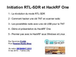 Initiation RTL-SDR et HackRF One
1 - La révolution du mode RTL-SDR
2 - Comment hacker une clé TNT en scanner radio
3 - Les possibilités radio avec une clé USB pour la TNT
4 - Démo et présentation du HackRF One
5 - Premier pas avec le HackRF sous Windows et Linux
Par David de F1JXQ
Pour Passion Radio Shop
Au salon ISERAMAT 2015
9 mai 2015 – Tullins (38)
 