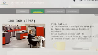 INITIATION A L’INFORMATIQUE
Session(janvier-
mars)
SOMMAIRE ENVIRONNEMENT WINDOWS OUTILS INTERNETL’ORDINATEUR
IBM 360 (1965)
L’IBM 360 est
un calculateur fabriqué en 1965 par
la firme International Business
Machines.
Cette machine comportait de
nombreuses innovations et rencontra
un énorme succès pour l'époque
 
