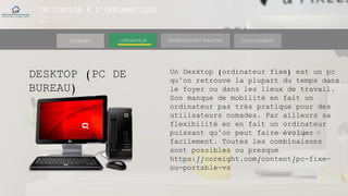 INITIATION A L’INFORMATIQUE
Session(janvier-
mars)
SOMMAIRE ENVIRONNEMENT WINDOWS OUTILS INTERNETL’ORDINATEUR
DESKTOP (PC DE
BUREAU)
Un Desktop (ordinateur fixe) est un pc
qu’on retrouve la plupart du temps dans
le foyer ou dans les lieux de travail.
Son manque de mobilité en fait un
ordinateur pas très pratique pour des
utilisateurs nomades. Par ailleurs sa
flexibilité en en fait un ordinateur
puissant qu’on peut faire évoluer
facilement. Toutes les combinaisons
sont possibles ou presque
https://coreight.com/content/pc-fixe-
ou-portable-vs
 