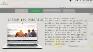 INITIATION A L’INFORMATIQUE
Session(janvier-
mars)
SOMMAIRE ENVIRONNEMENT WINDOWS OUTILS INTERNETL’ORDINATEUR
LAPTOP (PC PORTABLE)
Un ordinateur portable est
un ordinateur personnel (pc) dont le
poids et les dimensions limitées
permettent un transport facile. Les
ordinateurs portables ont plusieurs
usages à la fois personnels et
éducatifs, et sont parfois utilisés
pour la sauvegarde de stockage de
médias personnels. Un ordinateur
portable est muni des mêmes types de
composants qu'un ordinateur de
bureau classique.
 