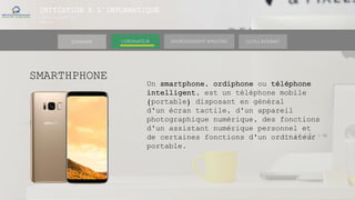 INITIATION A L’INFORMATIQUE
Session(janvier-
mars)
SOMMAIRE ENVIRONNEMENT WINDOWS OUTILS INTERNETL’ORDINATEUR
SMARTHPHONE
Un smartphone, ordiphone ou téléphone
intelligent, est un téléphone mobile
(portable) disposant en général
d'un écran tactile, d'un appareil
photographique numérique, des fonctions
d'un assistant numérique personnel et
de certaines fonctions d'un ordinateur
portable.
 