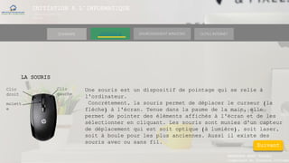 INITIATION A L’INFORMATIQUE
Session(janvier-
mars)
SOMMAIRE ENVIRONNEMENT WINDOWS OUTILS INTERNETL’ORDINATEUR
MANAKAKA MANY PHARES
Ingénieur en Travaux Informat
LA SOURIS
Une souris est un dispositif de pointage qui se relie à
l'ordinateur.
Concrètement, la souris permet de déplacer le curseur (la
flèche) à l'écran. Tenue dans la paume de la main, elle
permet de pointer des éléments affichés à l'écran et de les
sélectionner en cliquant. Les souris sont munies d'un capteur
de déplacement qui est soit optique (à lumière), soit laser,
soit à boule pour les plus anciennes. Aussi il existe des
souris avec ou sans fil.
Clic
droit
Clic
gauche
molett
e
Suivant
 