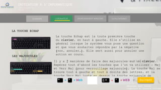INITIATION A L’INFORMATIQUE
Session(janvier-
mars)
SOMMAIRE ENVIRONNEMENT WINDOWS OUTILS INTERNETL’ORDINATEUR
MANAKAKA MANY PHARES
Ingénieur en Travaux Informat
LA TOUCHE ECHAP
La touche Echap est la toute première touche
du clavier, en haut à gauche. Elle s’utilise en
général lorsque le système vous pose une question
et que vous souhaitez répondre par la négative
(non, annuler…). Elle sert aussi pour annuler une
action en cours.
Suivant
LES MAJUSCULES
Il y a 2 manières de faire des majuscules sur un clavier.
Repérez tout d’abord les touches que l’on va utiliser : Maj
et Verr Maj (pour verrouillage majuscule). La touche Maj se
trouve tout à gauche et tout à droite des lettres, et la
touche Verr Maj juste en dessus la touche majuscule de
gauche.
 