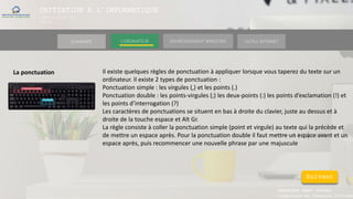 INITIATION A L’INFORMATIQUE
Session(janvier-
mars)
SOMMAIRE ENVIRONNEMENT WINDOWS OUTILS INTERNETL’ORDINATEUR
MANAKAKA MANY PHARES
Ingénieur en Travaux Informat
La ponctuation Il existe quelques règles de ponctuation à appliquer lorsque vous taperez du texte sur un
ordinateur. Il existe 2 types de ponctuation :
Ponctuation simple : les virgules (,) et les points (.)
Ponctuation double : les points-virgules (;) les deux-points (:) les points d’exclamation (!) et
les points d’interrogation (?)
Les caractères de ponctuations se situent en bas à droite du clavier, juste au dessus et à
droite de la touche espace et Alt Gr.
La règle consiste à coller la ponctuation simple (point et virgule) au texte qui la précède et
de mettre un espace après. Pour la ponctuation double il faut mettre un espace avant et un
espace après, puis recommencer une nouvelle phrase par une majuscule
Suivant
 