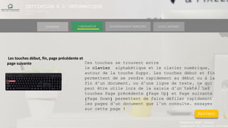 INITIATION A L’INFORMATIQUE
Session(janvier-
mars)
SOMMAIRE ENVIRONNEMENT WINDOWS OUTILS INTERNETL’ORDINATEUR
MANAKAKA MANY PHARES
Ingénieur en Travaux Informat
Les touches début, fin, page précédente et
page suivante Ces touches se trouvent entre
le clavier alphabétique et le clavier numérique,
autour de la touche Suppr. Les touches début et fin
permettent de se rendre rapidement au début ou à la
fin d’un document, ou d’une ligne de texte, ce qui
peut être utile lors de la saisie d’un texte. Les
touches Page précédente (Page Up) et Page suivante
(Page Down) permettent de faire défiler rapidement
les pages d’un document que l’on consulte. essayez
sur cette page !
Suivant
 